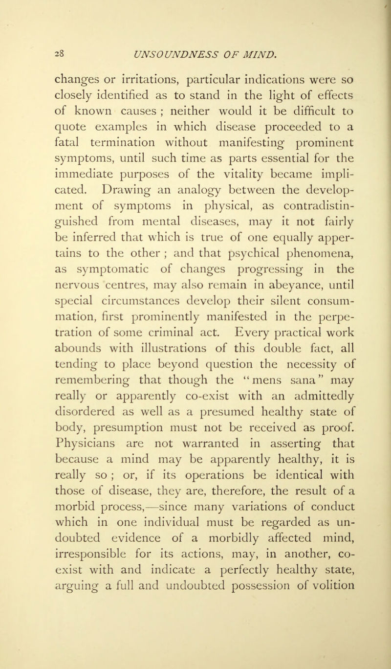 changes or irritations, particular indications were so closely identified as to stand in the light of effects of known causes ; neither would it be difficult to quote examples in which disease proceeded to a fatal termination without manifesting prominent symptoms, until such time as parts essential for the immediate purposes of the vitality became impli- cated. Drawing an analogy between the develop- ment of symptoms in physical, as contradistin- guished from mental diseases, may it not fairly be inferred that which is true of one equally apper- tains to the other ; and that psychical phenomena, as symptomatic of changes progressing in the nervous centres, may also remain in abeyance, until special circumstances develop their silent consum- mation, first prominently manifested in the perpe- tration of some criminal act. Every practical work abounds with illustrations of this double fact, all tending to place beyond question the necessity of remembering that though the mens sana may really or apparently co-exist with an admittedly disordered as well as a presumed healthy state of body, presumption must not be received as proof. Physicians are not warranted in asserting that because a mind may be apparently healthy, it is really so ; or, if its operations be identical with those of disease, they are, therefore, the result of a morbid process,—since many variations of conduct which in one individual must be regarded as un- doubted evidence of a morbidly affected mind, irresponsible for its actions, may, in another, co- exist with and indicate a perfectly healthy state, arguing a full and undoubted possession of volition