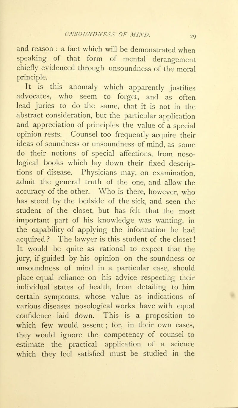 20, and reason : a fact which will be demonstrated when speaking of that form of mental derangement chiefly evidenced through unsoundness of the moral principle. It is this anomaly which apparently justifies advocates, who seem to forget, and as often lead juries to do the same, that it is not in the abstract consideration, but the particular application and appreciation of principles the value of a special opinion rests. Counsel too frequently acquire their ideas of soundness or unsoundness of mind, as some do their notions of special affections, from noso- logical books which lay down their fixed descrip- tions of disease. Physicians may, on examination, admit the general truth of the one, and allow the accuracy of the other. Who is there, however, who has stood by the bedside of the sick, and seen the student of the closet, but has felt that the most important part of his knowledge was wanting, in the capability of applying the information he had acquired ? The lawyer is this student of the closet! It would be quite as rational to expect that the jury, if guided by his opinion on the soundness or unsoundness of mind in a particular case, should place equal reliance on his advice respecting their individual states of health, from detailing to him certain symptoms, whose value as indications of various diseases nosological works have with equal confidence laid down. This is a proposition to which few would assent ; for, in their own cases, they would ignore the competency of counsel to estimate the practical application of a science which they feel satisfied must be studied in the