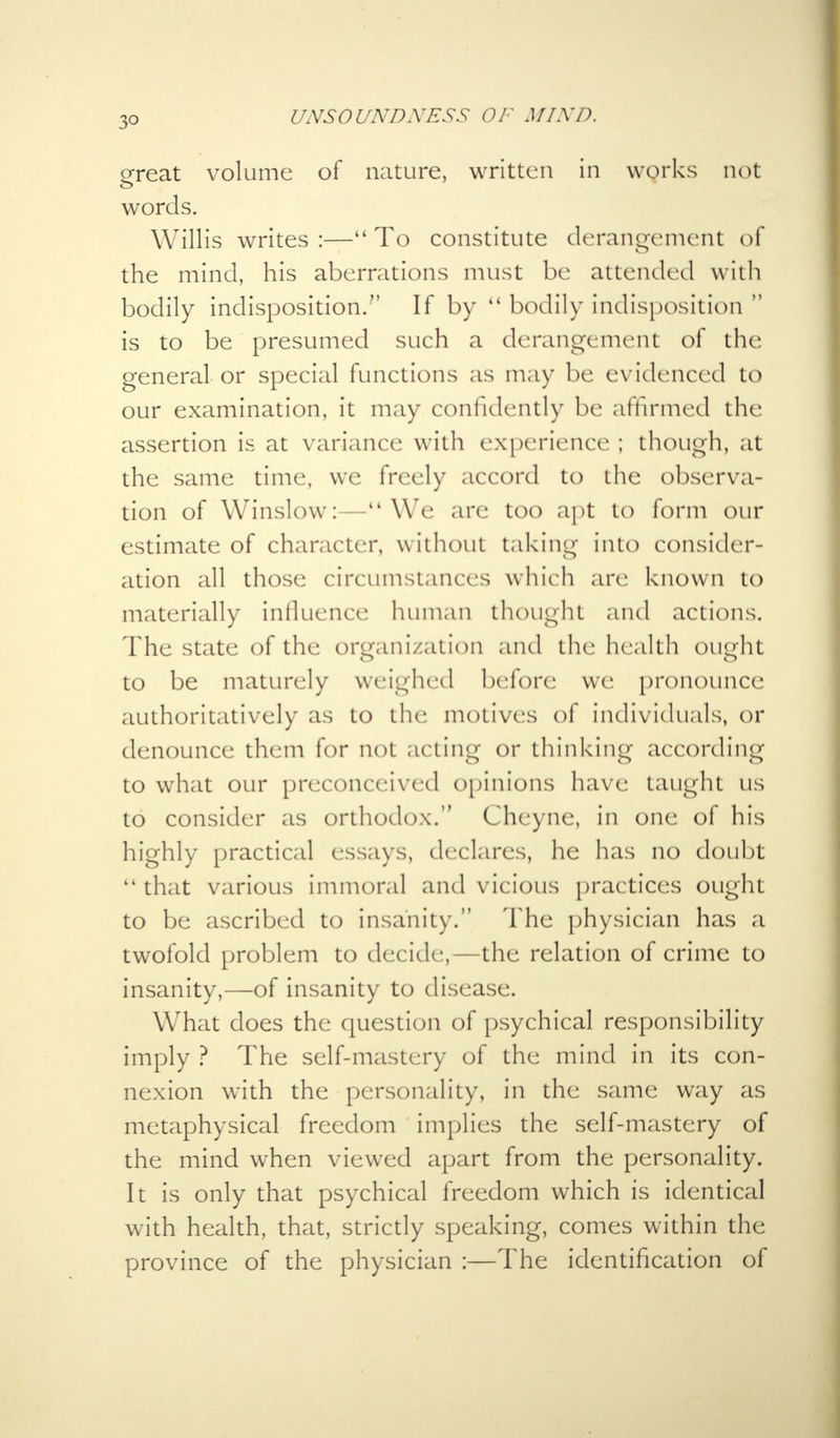 3° ereat volume of nature, written in works not words. Willis writes:—To constitute derangement of the mind, his aberrations must be attended with bodily indisposition. If by bodily indisposition is to be presumed such a derangement of the general or special functions as may be evidenced to our examination, it may confidently be affirmed the assertion is at variance with experience ; though, at the same time, we freely accord to the observa- tion of Winslow:—We are too apt to form our estimate of character, without taking into consider- ation all those circumstances which are known to materially influence human thought and actions. The state of the organization and the health ought to be maturely weighed before we pronounce authoritatively as to the motives of individuals, or denounce them for not acting or thinking according to what our preconceived opinions have taught us to consider as orthodox. Cheyne, in one of his highly practical essays, declares, he has no doubt that various immoral and vicious practices ought to be ascribed to insanity. The physician has a twofold problem to decide,—the relation of crime to insanity,—of insanity to disease. What does the question of psychical responsibility imply ? The self-mastery of the mind in its con- nexion with the personality, in the same way as metaphysical freedom implies the self-mastery of the mind when viewed apart from the personality. It is only that psychical freedom which is identical with health, that, strictly speaking, comes within the province of the physician :—The identification of