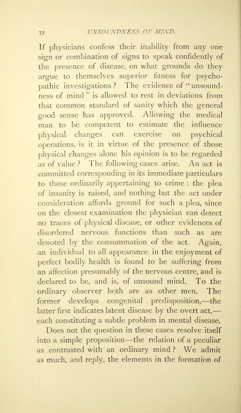 If physicians confess their inability from any one sign or combination of signs to speak confidently of the presence of disease, on what grounds do they argue to themselves superior fitness for psycho- pathic investigations? The evidence of unsound- ness of mind is allowed to rest in deviations from that common standard of sanity which the general good sense has approved. Allowing the medical man to be competent to estimate the influence physical changes can exercise on psychical operations, is it in virtue of the presence of those physical changes alone his opinion is to be regarded as of value ? The following cases arise. An act is committed corresponding in its immediate particulars to those ordinarily appertaining to crime : the plea of insanity is raised, and nothing but the act under consideration affords ground for such a plea, since on the closest examination the physician can detect no traces of physical disease, or other evidences of disordered nervous functions than such as are denoted by the consummation of the act. Again, an individual to all appearance in the enjoyment of perfect bodily health is found to be suffering from an affection presumably of the nervous centre, and is declared to be, and is, of unsound mind. To the ordinary observer both are as other men. The former develops congenital predisposition,—the latter first indicates latent disease by the overt act,— each constituting a subtle problem in mental disease. Does not the question in these cases resolve itself into a simple proposition—the relation of a peculiar as contrasted with an ordinary mind ? We admit as much, and reply, the elements in the formation of