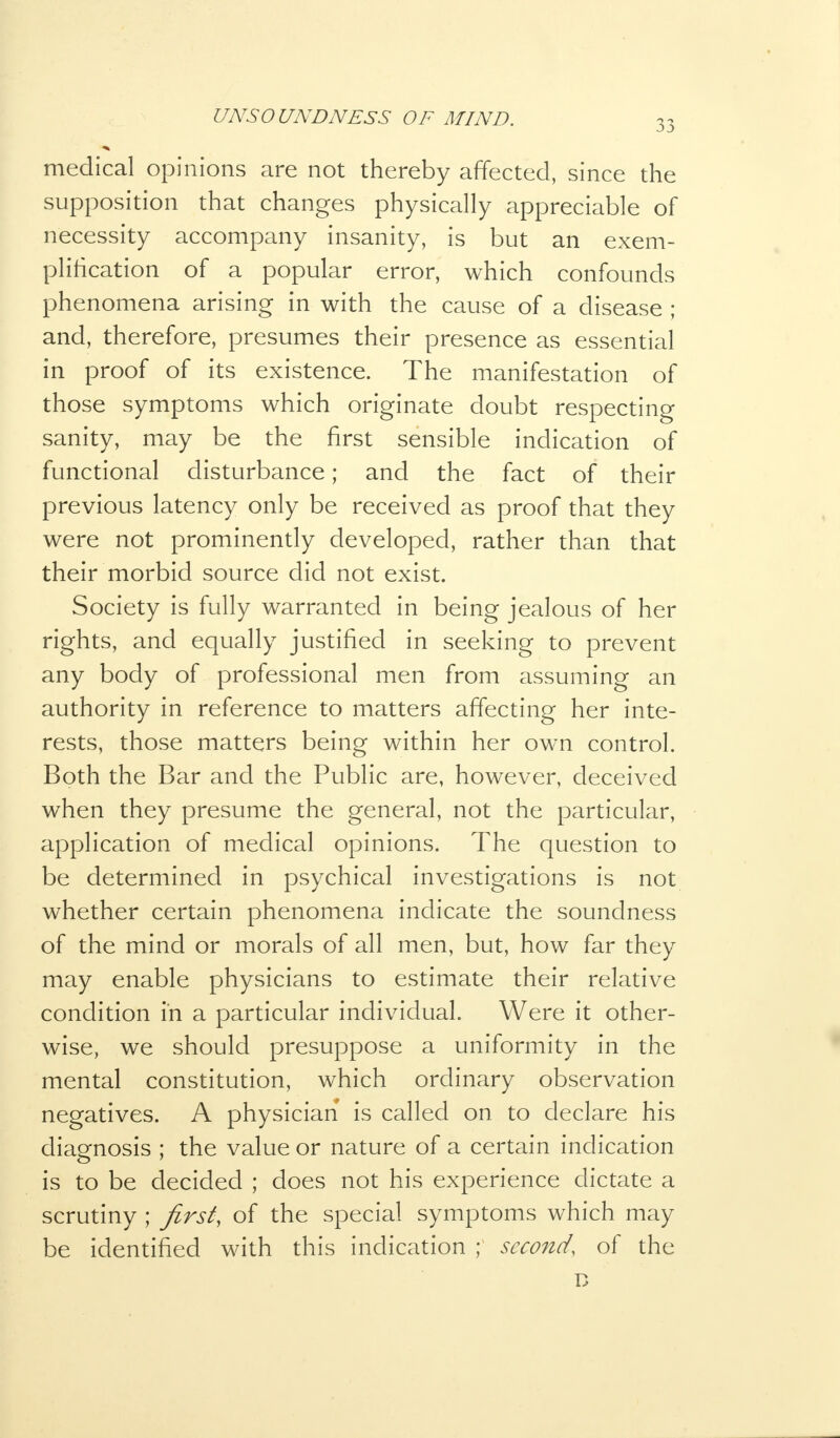 medical opinions are not thereby affected, since the supposition that changes physically appreciable of necessity accompany insanity, is but an exem- plification of a popular error, which confounds phenomena arising in with the cause of a disease ; and, therefore, presumes their presence as essential in proof of its existence. The manifestation of those symptoms which originate doubt respecting sanity, may be the first sensible indication of functional disturbance; and the fact of their previous latency only be received as proof that they were not prominently developed, rather than that their morbid source did not exist. Society is fully warranted in being jealous of her rights, and equally justified in seeking to prevent any body of professional men from assuming an authority in reference to matters affecting her inte- rests, those matters being within her own control. Both the Bar and the Public are, however, deceived when they presume the general, not the particular, application of medical opinions. The question to be determined in psychical investigations is not whether certain phenomena indicate the soundness of the mind or morals of all men, but, how far they may enable physicians to estimate their relative condition in a particular individual. Were it other- wise, we should presuppose a uniformity in the mental constitution, which ordinary observation negatives. A physician is called on to declare his diagnosis ; the value or nature of a certain indication is to be decided ; does not his experience dictate a scrutiny ; first, of the special symptoms which may be identified with this indication ; second, of the