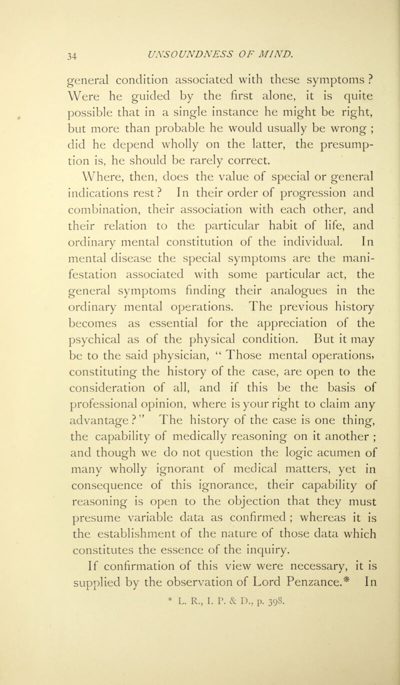 general condition associated with these symptoms ? Were he guided by the first alone, it is quite possible that in a single instance he might be right, but more than probable he would usually be wrong ; did he depend wholly on the latter, the presump- tion is, he should be rarely correct. Where, then, does the value of special or general indications rest ? In their order of progression and combination, their association with each other, and their relation to the particular habit of life, and ordinary mental constitution of the individual. In mental disease the special symptoms are the mani- festation associated with some particular act, the general symptoms finding their analogues in the ordinary mental operations. The previous history becomes as essential for the appreciation of the psychical as of the physical condition. But it may be to the said physician, 41 Those mental operations, constituting the history of the case, are open to the consideration of all, and if this be the basis of professional opinion, where is your right to claim any advantage ? The history of the case is one thing, the capability of medically reasoning on it another ; and though we do not question the logic acumen of many wholly ignorant of medical matters, yet in consequence of this ignorance, their capability of reasoning is open to the objection that they must presume variable data as confirmed ; whereas it is the establishment of the nature of those data which constitutes the essence of the inquiry. If confirmation of this view were necessary, it is supplied by the observation of Lord Penzance.* In * l. r., i. r. & D., p. 398.