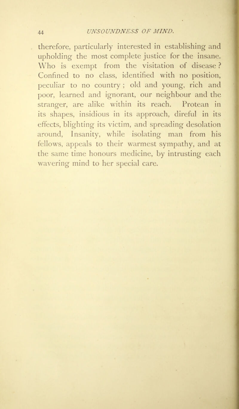 therefore, particularly interested in establishing and upholding the most complete justice for the insane Who is exempt from the visitation of disease ? Confined to no class, identified with no position, peculiar to no country ; old and young, rich and poor, learned and ignorant, our neighbour and the stranger, are alike within its reach. Protean in its shapes, insidious in its approach, direful in its effects, blighting its victim, and spreading desolation around, Insanity, while isolating man from his fellows, appeals to their warmest sympathy, and at the same time honours medicine, by intrusting each wavering mind to her special care.
