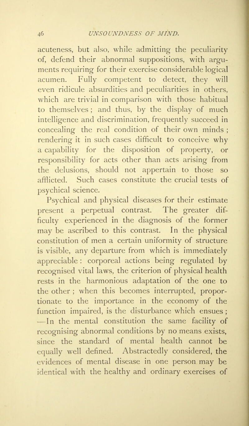acuteness, but also, while admitting the peculiarity of, defend their abnormal suppositions, with argu- ments requiring for their exercise considerable logical acumen. Fully competent to detect, they will even ridicule absurdities and peculiarities in others, which are trivial in comparison with those habitual to themselves ; and thus, by the display of much intelligence and discrimination, frequently succeed in concealing the real condition of their own minds ; rendering it in such cases difficult to conceive why a capability for the disposition of property, or responsibility for acts other than acts arising from the delusions, should not appertain to those so afflicted. Such cases constitute the crucial tests of psychical science. Psychical and physical diseases for their estimate present a perpetual contrast. The greater dif- ficulty experienced in the diagnosis of the former may be ascribed to this contrast. In the physical constitution of men a certain uniformity of structure is visible, any departure from which is immediately appreciable: corporeal actions being regulated by recognised vital laws, the criterion of physical health rests in the harmonious adaptation of the one to the other ; when this becomes interrupted, propor- tionate to the importance in the economy of the function impaired, is the disturbance which ensues ; —In the mental constitution the same facility of recognising abnormal conditions by no means exists, since the standard of mental health cannot be equally well defined. Abstractedly considered, the evidences of mental disease in one person may be identical with the healthy and ordinary exercises of