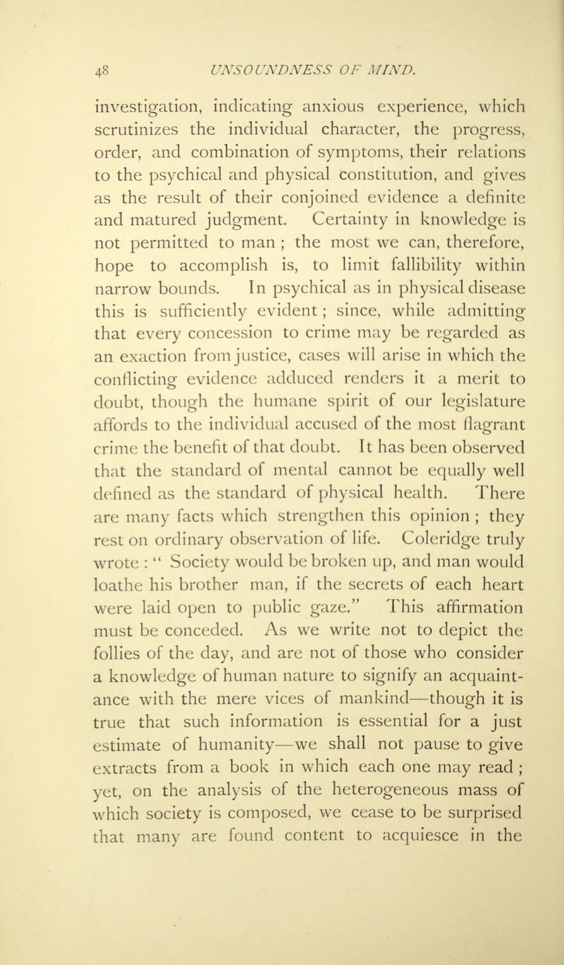 investigation, indicating anxious experience, which scrutinizes the individual character, the progress, order, and combination of symptoms, their relations to the psychical and physical constitution, and gives as the result of their conjoined evidence a definite and matured judgment. Certainty in knowledge is not permitted to man ; the most we can, therefore, hope to accomplish is, to limit fallibility within narrow bounds. In psychical as in physical disease this is sufficiently evident; since, while admitting that every concession to crime may be regarded as an exaction from justice, cases will arise in which the conflicting evidence adduced renders it a merit to doubt, though the humane spirit of our legislature affords to the individual accused of the most flagrant crime the benefit of that doubt. It has been observed that the standard of mental cannot be equally well defined as the standard of physical health. There are many facts which strengthen this opinion ; they rest on ordinary observation of life. Coleridge truly wrote : Society would be broken up, and man would loathe his brother man, if the secrets of each heart were laid open to public gaze. This affirmation must be conceded. As we write not to depict the follies of the day, and are not of those who consider a knowledge of human nature to signify an acquaint- ance with the mere vices of mankind—though it is true that such information is essential for a just estimate of humanity—we shall not pause to give extracts from a book in which each one may read ; yet, on the analysis of the heterogeneous mass of which society is composed, we cease to be surprised that many are found content to acquiesce in the