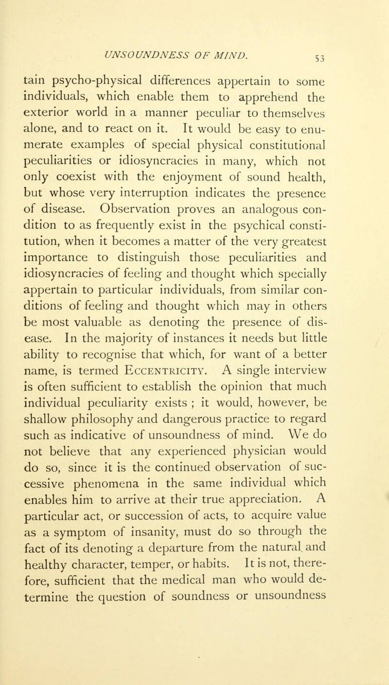 tain psycho-physical differences appertain to some individuals, which enable them to apprehend the exterior world in a manner peculiar to themselves alone, and to react on it. It would be easy to enu- merate examples of special physical constitutional peculiarities or idiosyncracies in many, which not only coexist with the enjoyment of sound health, but whose very interruption indicates the presence of disease. Observation proves an analogous con- dition to as frequently exist in the psychical consti- tution, when it becomes a matter of the very greatest importance to distinguish those peculiarities and idiosyncracies of feeling and thought which specially appertain to particular individuals, from similar con- ditions of feeling and thought which may in others be most valuable as denoting the presence of dis- ease. In the majority of instances it needs but little ability to recognise that which, for want of a better name, is termed Eccentricity. A single interview is often sufficient to establish the opinion that much individual peculiarity exists ; it would, however, be shallow philosophy and dangerous practice to regard such as indicative of unsoundness of mind. We do not believe that any experienced physician would do so, since it is the continued observation of suc- cessive phenomena in the same individual which enables him to arrive at their true appreciation. A particular act, or succession of acts, to acquire value as a symptom of insanity, must do so through the fact of its denoting a departure from the natural, and healthy character, temper, or habits. It is not, there- fore, sufficient that the medical man who would de- termine the question of soundness or unsoundness