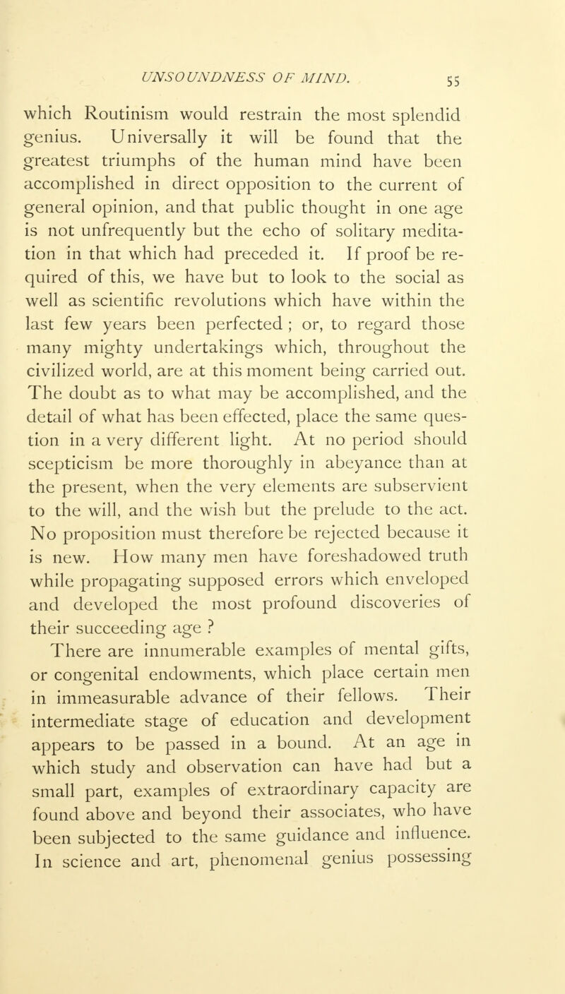 ss which Routinism would restrain the most splendid genius. Universally it will be found that the greatest triumphs of the human mind have been accomplished in direct opposition to the current of general opinion, and that public thought in one age is not unfrequently but the echo of solitary medita- tion in that which had preceded it. If proof be re- quired of this, we have but to look to the social as well as scientific revolutions which have within the last few years been perfected ; or, to regard those many mighty undertakings which, throughout the civilized world, are at this moment being carried out. The doubt as to what may be accomplished, and the detail of what has been effected, place the same ques- tion in a very different light. At no period should scepticism be more thoroughly in abeyance than at the present, when the very elements are subservient to the will, and the wish but the prelude to the act. No proposition must therefore be rejected because it is new. How many men have foreshadowed truth while propagating supposed errors which enveloped and developed the most profound discoveries of their succeeding age ? There are innumerable examples of mental gifts, or congenital endowments, which place certain men in immeasurable advance of their fellows. Their intermediate stage of education and development appears to be passed in a bound. At an age in which study and observation can have had but a small part, examples of extraordinary capacity are found above and beyond their associates, who have been subjected to the same guidance and influence. In science and art, phenomenal genius possessing