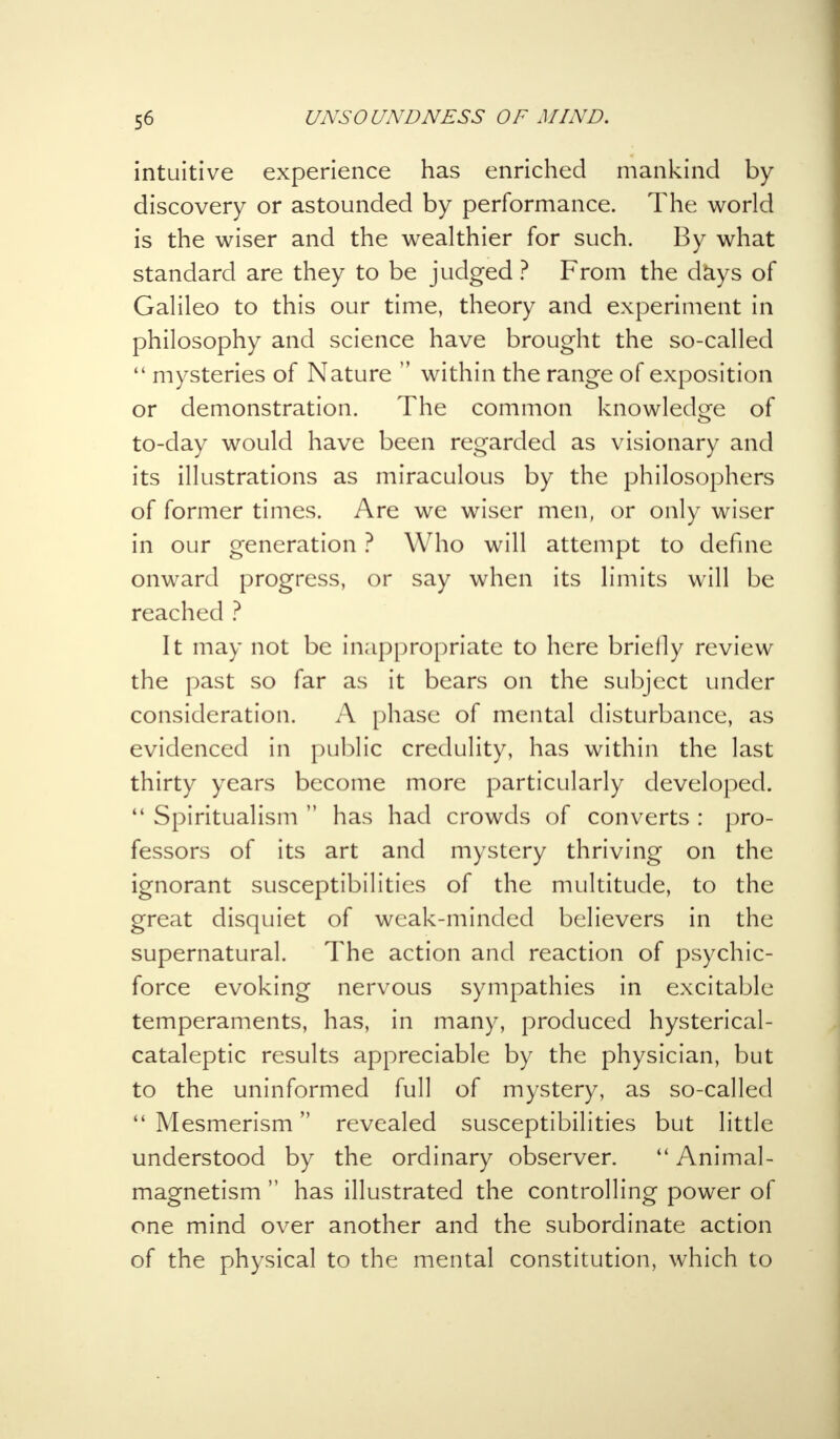 intuitive experience has enriched mankind by discovery or astounded by performance. The world is the wiser and the wealthier for such. By what standard are they to be judged ? From the days of Galileo to this our time, theory and experiment in philosophy and science have brought the so-called mysteries of Nature within the range of exposition or demonstration. The common knowledge of to-day would have been regarded as visionary and its illustrations as miraculous by the philosophers of former times. Are we wiser men, or only wiser in our generation ? Who will attempt to define onward progress, or say when its limits will be reached ? It may not be inappropriate to here briefly review the past so far as it bears on the subject under consideration. A phase of mental disturbance, as evidenced in public credulity, has within the last thirty years become more particularly developed. Spiritualism has had crowds of converts : pro- fessors of its art and mystery thriving on the ignorant susceptibilities of the multitude, to the great disquiet of weak-minded believers in the supernatural. The action and reaction of psychic- force evoking nervous sympathies in excitable temperaments, has, in many, produced hysterical- cataleptic results appreciable by the physician, but to the uninformed full of mystery, as so-called Mesmerism revealed susceptibilities but little understood by the ordinary observer. Animal- magnetism has illustrated the controlling power of one mind over another and the subordinate action of the physical to the mental constitution, which to