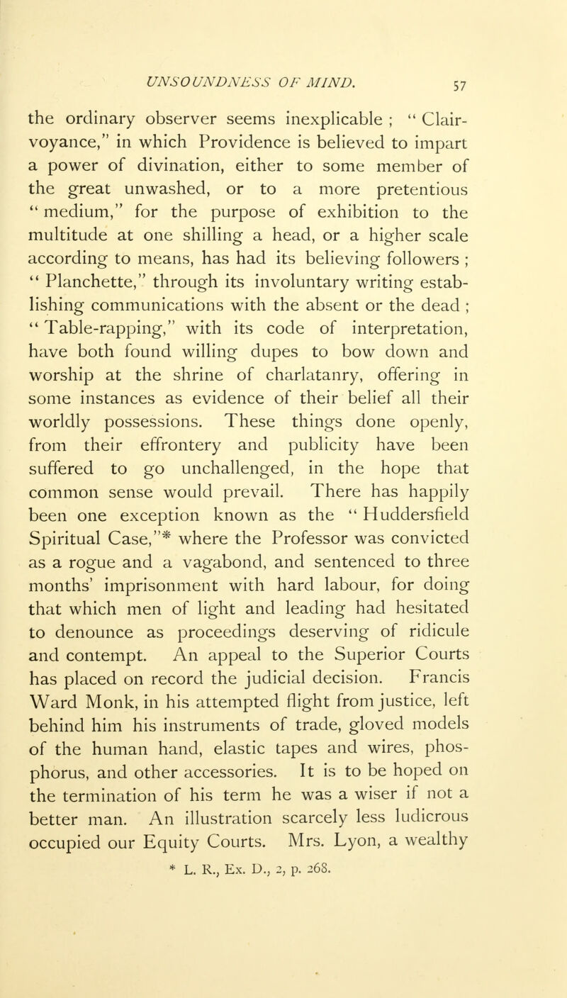 the ordinary observer seems inexplicable ; 44 Clair- voyance, in which Providence is believed to impart a power of divination, either to some member of the great unwashed, or to a more pretentious medium, for the purpose of exhibition to the multitude at one shilling a head, or a higher scale according to means, has had its believing followers ; Planchette, through its involuntary writing estab- lishing communications with the absent or the dead ; Table-rapping, with its code of interpretation, have both found willing dupes to bow down and worship at the shrine of charlatanry, offering in some instances as evidence of their belief all their worldly possessions. These things done openly, from their effrontery and publicity have been suffered to go unchallenged, in the hope that common sense would prevail. There has happily been one exception known as the 44 Huddersfield Spiritual Case,* where the Professor was convicted as a rogue and a vagabond, and sentenced to three months' imprisonment with hard labour, for doing that which men of light and leading had hesitated to denounce as proceedings deserving of ridicule and contempt. An appeal to the Superior Courts has placed on record the judicial decision. Francis Ward Monk, in his attempted flight from justice, left behind him his instruments of trade, gloved models of the human hand, elastic tapes and wires, phos- phorus, and other accessories. It is to be hoped on the termination of his term he was a wiser if not a better man. An illustration scarcely less ludicrous occupied our Equity Courts. Mrs. Lyon, a wealthy