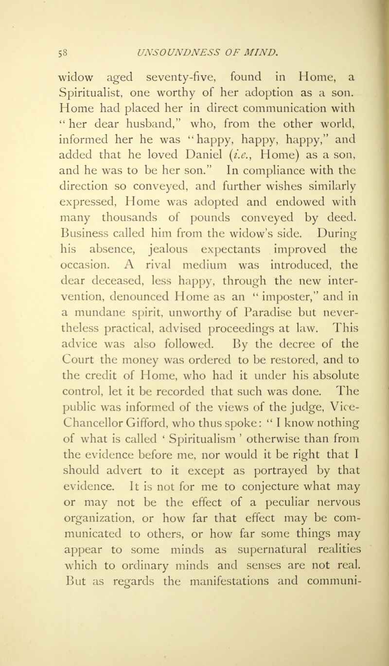widow aged seventy-five, found in Home, a Spiritualist, one worthy of her adoption as a son. Home had placed her in direct communication with  her dear husband, who, from the other world, informed her he was happy, happy, happy, and added that he loved Daniel {i.e., Home) as a son, and he was to be her son. In compliance with the direction so conveyed, and further wishes similarly expressed, Home was adopted and endowed with many thousands of pounds conveyed by deed. Business called him from the widow's side. During his absence, jealous expectants improved the occasion. A rival medium was introduced, the dear deceased, less happy, through the new inter- vention, denounced Home as an <l imposter, and in a mundane spirit, unworthy of Paradise but never- theless practical, advised proceedings at law. This advice was also followed. By the decree of the Court the money was ordered to be restored, and to the credit of Home, who had it under his absolute control, let it be recorded that such was done. The public was informed of the views of the judge, Vice- Chancellor Gifford, who thus spoke:  I know nothing of what is called ' Spiritualism ' otherwise than from the evidence before me, nor would it be right that I should advert to it except as portrayed by that evidence. It is not for me to conjecture what may or may not be the effect of a peculiar nervous organization, or how far that effect may be com- municated to others, or how far some things may appear to some minds as supernatural realities which to ordinary minds and senses are not real. But as regards the manifestations and communi-