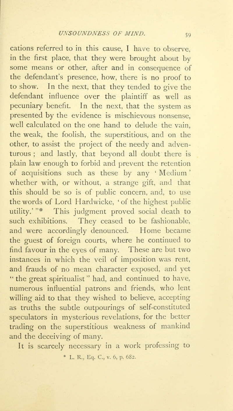 cations referred to in this cause, I have to observe, in the first place, that they were brought about by some means or other, after and in consequence of the defendant's presence, how, there is no proof to to show. In the next, that they tended to give the defendant influence over the plaintiff as well as pecuniary benefit. In the next, that the system as presented by the evidence is mischievous nonsense, well calculated on the one hand to delude the vain, the weak, the foolish, the superstitious, and on the other, to assist the project of the needy and adven- turous ; and lastly, that beyond all doubt there is plain law enough to forbid and prevent the retention of acquisitions such as these by any ' Medium ' whether with, or without, a strange gift, and that this should be so is of public concern, and, to use the words of Lord Hardwicke, 'of the highest public utility.' * This judgment proved social death to such exhibitions. They ceased to be fashionable, and were accordingly denounced. Home became the guest of foreign courts, where he continued to find favour in the eyes of many. These are but two instances in which the veil of imposition was rent, and frauds of no mean character exposed, and yet  the great spiritualist had, and continued to have, numerous influential patrons and friends, who lent willing aid to that they wished to believe, accepting as truths the subtle outpourings of self-constituted speculators in mysterious revelations, for the better trading on the superstitious weakness of mankind and the deceiving of many. It is scarcely necessary in a work professing to