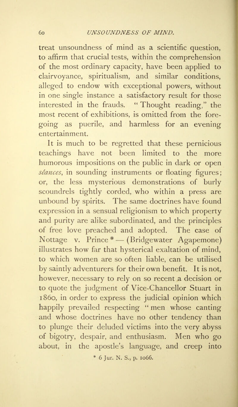 treat unsoundness of mind as a scientific question, to affirm that crucial tests, within the comprehension of the most ordinary capacity, have been applied to clairvoyance, spiritualism, and similar conditions, alleged to endow with exceptional powers, without in one single instance a satisfactory result for those interested in the frauds.  Thought reading/' the most recent of exhibitions, is omitted from the fore- going as puerile, and harmless for an evening entertainment. It is much to be regretted that these pernicious teachings have not been limited to the more humorous impositions on the public in dark or open seances, in sounding instruments or floating figures; or, the less mysterious demonstrations of burly scoundrels tightly corded, who within a press are unbound by spirits. The same doctrines have found expression in a sensual religionism to which property and purity are alike subordinated, and the principles of free love preached and adopted. The case of Nottage v. Prince*—(Bridgewater Agapemone) illustrates how far that hysterical exaltation of mind, to which women are so often liable, can be utilised by saintly adventurers for their own benefit. It is not, however, necessary to rely on so recent a decision or to quote the judgment of Vice-Chancellor Stuart in i860, in order to express the judicial opinion which happily prevailed respecting  men whose canting and whose doctrines have no other tendency than to plunge their deluded victims into the very abyss of bigotry, despair, and enthusiasm. Men who go about, in the apostle's language, and creep into * 6 Jur. N. S., p. 1066.
