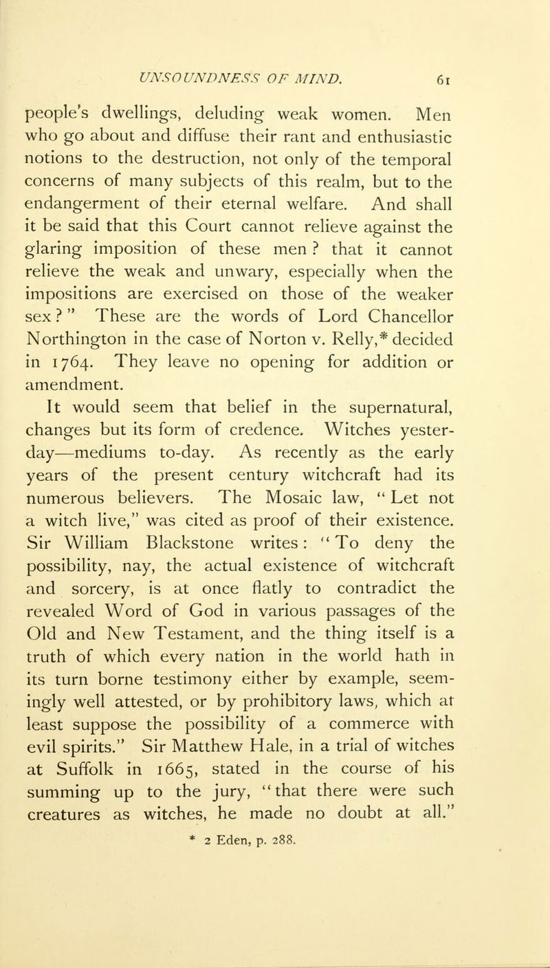 peoples dwellings, deluding weak women. Men who go about and diffuse their rant and enthusiastic notions to the destruction, not only of the temporal concerns of many subjects of this realm, but to the endangerment of their eternal welfare. And shall it be said that this Court cannot relieve against the glaring imposition of these men ? that it cannot relieve the weak and unwary, especially when the impositions are exercised on those of the weaker sex ? These are the words of Lord Chancellor Northington in the case of Norton v. Relly,* decided in 1764. They leave no opening for addition or amendment. It would seem that belief in the supernatural, changes but its form of credence. Witches yester- day—mediums to-day. As recently as the early years of the present century witchcraft had its numerous believers. The Mosaic law, Let not a witch live, was cited as proof of their existence. Sir William Blackstone writes: To deny the possibility, nay, the actual existence of witchcraft and sorcery, is at once flatly to contradict the revealed Word of God in various passages of the Old and New Testament, and the thing itself is a truth of which every nation in the world hath in its turn borne testimony either by example, seem- ingly well attested, or by prohibitory laws, which at least suppose the possibility of a commerce with evil spirits. Sir Matthew Hale, in a trial of witches at Suffolk in 1665, stated in the course of his summing up to the jury, that there were such creatures as witches, he made no doubt at all. * 2 Eden, p. 288.