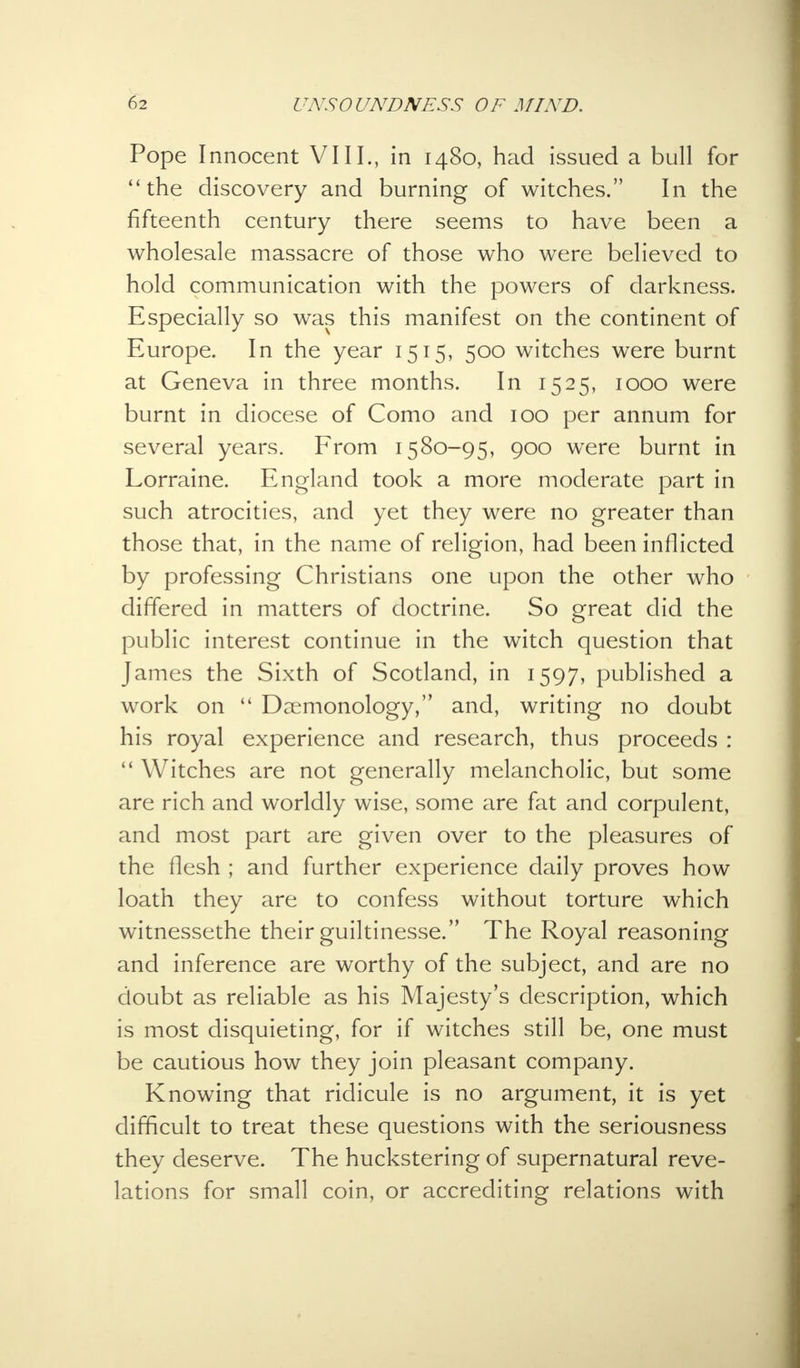 Pope Innocent VIII., in 1480, had issued a bull for the discovery and burning of witches. In the fifteenth century there seems to have been a wholesale massacre of those who were believed to hold communication with the powers of darkness. Especially so was this manifest on the continent of Europe. In the year 1515, 500 witches were burnt at Geneva in three months. In 1525, 1000 were burnt in diocese of Como and 100 per annum for several years. From 1580-95, 900 were burnt in Lorraine. England took a more moderate part in such atrocities, and yet they were no greater than those that, in the name of religion, had been inflicted by professing Christians one upon the other who differed in matters of doctrine. So great did the public interest continue in the witch question that James the Sixth of Scotland, in 1597, published a work on  Daemonology, and, writing no doubt his royal experience and research, thus proceeds :  Witches are not generally melancholic, but some are rich and worldly wise, some are fat and corpulent, and most part are given over to the pleasures of the flesh ; and further experience daily proves how loath they are to confess without torture which witnessethe their guiltinesse. The Royal reasoning and inference are worthy of the subject, and are no doubt as reliable as his Majesty's description, which is most disquieting, for if witches still be, one must be cautious how they join pleasant company. Knowing that ridicule is no argument, it is yet difficult to treat these questions with the seriousness they deserve. The huckstering of supernatural reve- lations for small coin, or accrediting relations with