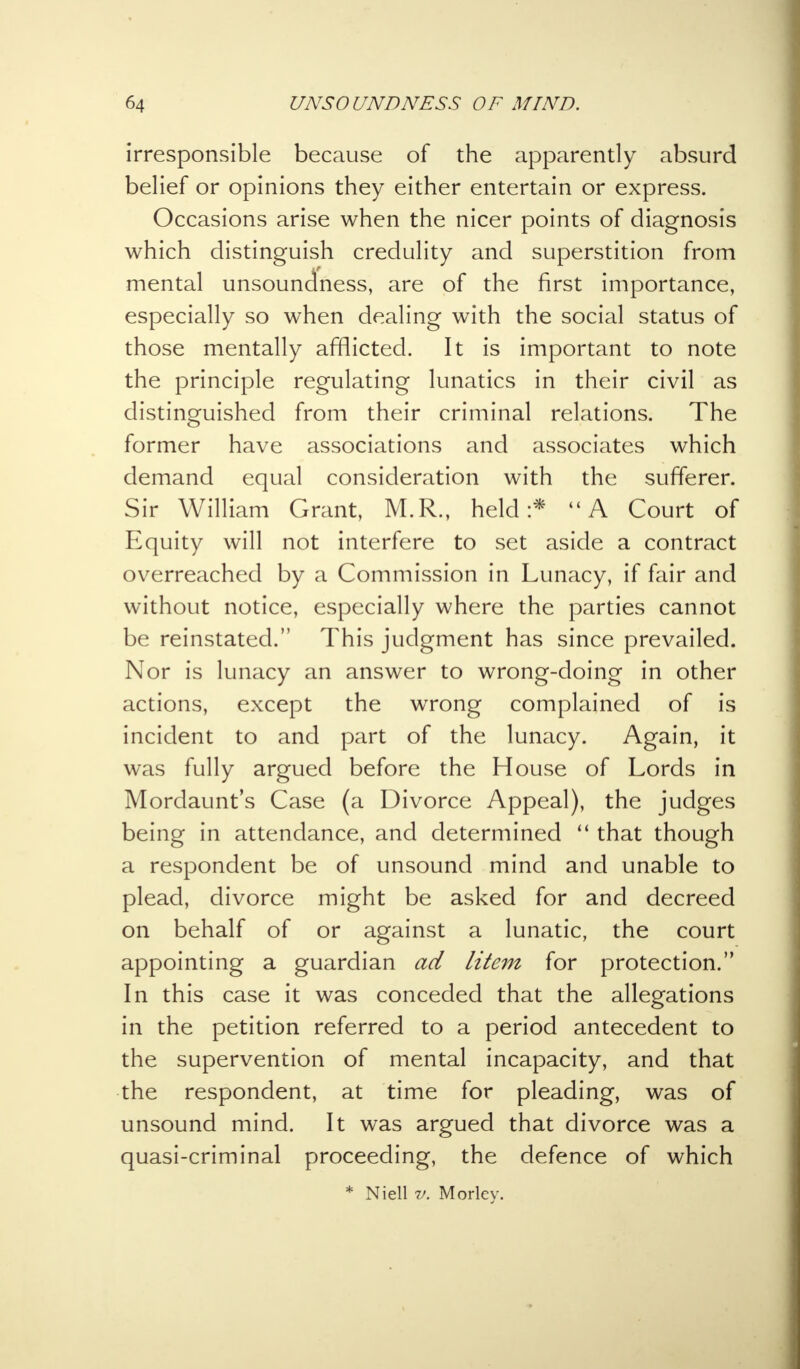 irresponsible because of the apparently absurd belief or opinions they either entertain or express. Occasions arise when the nicer points of diagnosis which distinguish credulity and superstition from mental unsoundness, are of the first importance, especially so when dealing with the social status of those mentally afflicted. It is important to note the principle regulating lunatics in their civil as distinguished from their criminal relations. The former have associations and associates which demand equal consideration with the sufferer. Sir William Grant, M.R., held:* A Court of Equity will not interfere to set aside a contract overreached by a Commission in Lunacy, if fair and without notice, especially where the parties cannot be reinstated. This judgment has since prevailed. Nor is lunacy an answer to wrong-doing in other actions, except the wrong complained of is incident to and part of the lunacy. Again, it was fully argued before the House of Lords in Mordaunt's Case (a Divorce Appeal), the judges being in attendance, and determined  that though a respondent be of unsound mind and unable to plead, divorce might be asked for and decreed on behalf of or against a lunatic, the court appointing a guardian ad litem for protection. In this case it was conceded that the allegations in the petition referred to a period antecedent to the supervention of mental incapacity, and that the respondent, at time for pleading, was of unsound mind. It was argued that divorce was a quasi-criminal proceeding, the defence of which * Niell v. Morley.