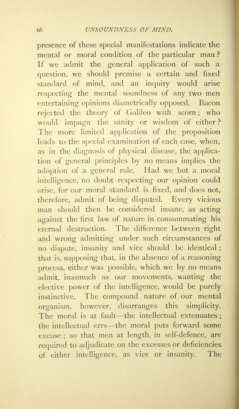presence of these special manifestations indicate the mental or moral condition of the particular man ? If we admit the general application of such a question, we should premise a certain and fixed standard of mind, and an inquiry would arise respecting the mental soundness of any two men entertaining opinions diametrically opposed. Bacon rejected the theory of Galileo with scorn; who would impugn the sanity or wisdom of either ? The more limited application of the proposition leads to the special examination of each case, when, as in the diagnosis of physical disease, the applica- tion of general principles by no means implies the adoption of a general rule. Had we but a moral intelligence, no doubt respecting our opinion could arise, for our moral standard is fixed, and does not, therefore, admit of being disputed. Every vicious man should then be considered insane, as acting against the first law of nature in consummating his eternal destruction. The difference between right and wrong admitting under such circumstances of no dispute, insanity and vice should be identical ; that is, supposing that, in the absence of a reasoning process, either was possible, which we by no means admit, inasmuch as our movements, wanting the elective power of the intelligence, would be purely instinctive. The compound nature of our mental organism, however, disarranges this simplicity. The moral is at fault—the intellectual extenuates ; the intellectual errs—the moral puts forward some excuse ; so that men at length, in self-defence, are required to adjudicate on the excesses or deficiencies of either intelligence, as vice or insanity. The
