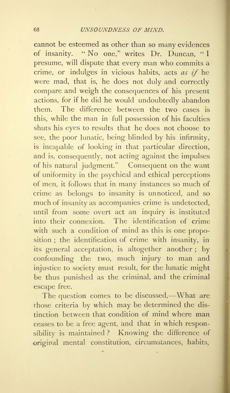 cannot be esteemed as other than so many evidences of insanity.  No one, writes Dr. Duncan,  I presume, will dispute that every man who commits a crime, or indulges in vicious habits, acts as if he were mad, that is, he does not duly and correctly compare and weigh the consequences of his present actions, for if he did he would undoubtedly abandon them. The difference between the two cases is this, while the man in full possession of his faculties shuts his eyes to results that he does not choose to see, the poor lunatic, being blinded by his infirmity, is incapable of looking in that particular direction, and is, consequently, not acting against the impulses of his natural judgment. Consequent on the want of uniformity in the psychical and ethical perceptions of men, it follows that in many instances so much of crime as belongs to insanity is unnoticed, and so much of insanity as accompanies crime is undetected, until from some overt act an inquiry is instituted into their connexion. The identification of crime with such a condition of mind as this is one propo- sition ; the identification of crime with insanity, in its general acceptation, is altogether another ; by confounding the two, much injury to man and injustice to society must result, for the lunatic might be thus punished as the criminal, and the criminal escape free. The question comes to be discussed,—What are those criteria by which may be determined the dis- tinction between that condition of mind where man ceases to be a free agent, and that in which respon- sibility is maintained ? Knowing the difference of original mental constitution, circumstances, habits,