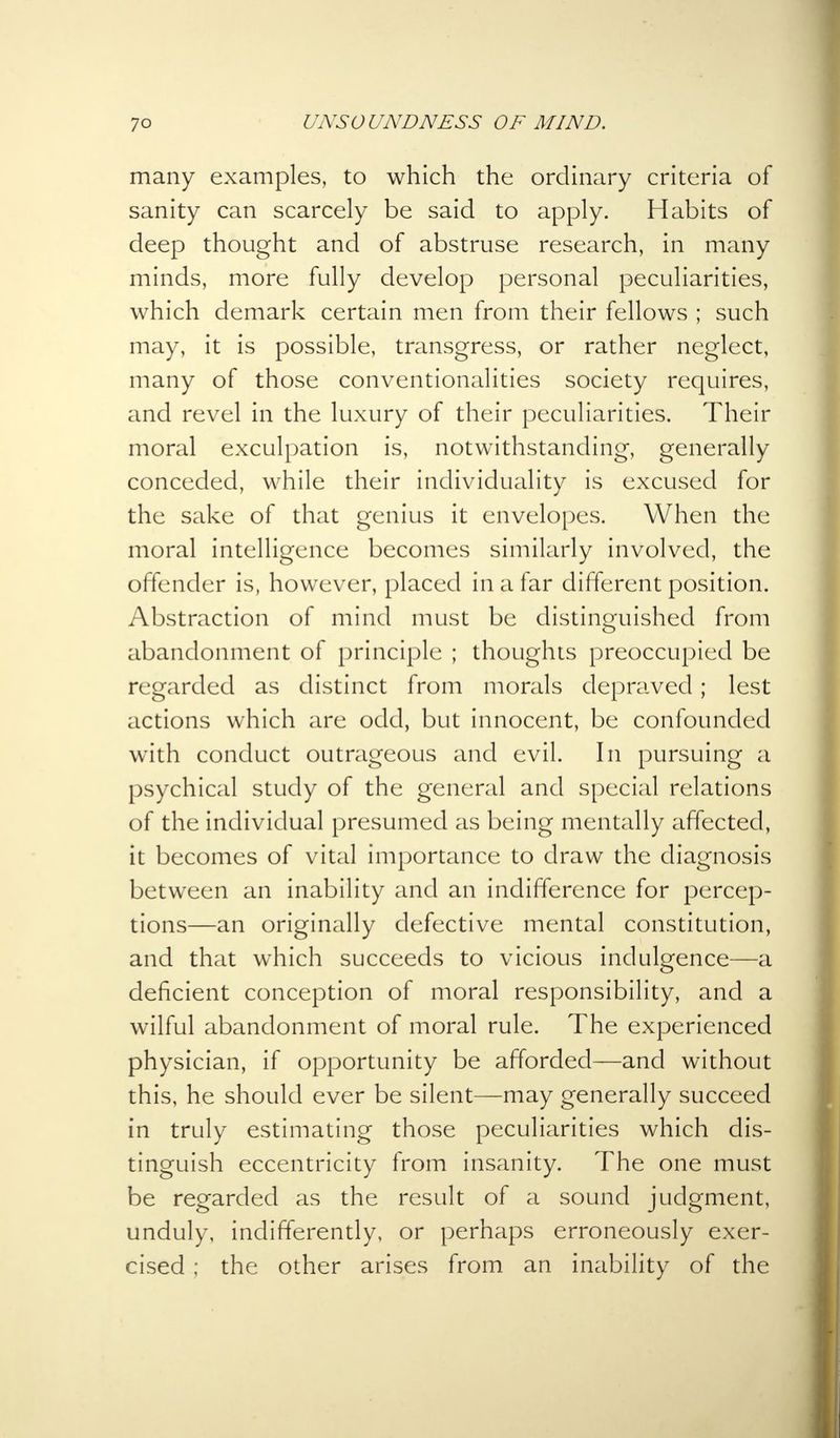 many examples, to which the ordinary criteria of sanity can scarcely be said to apply. Habits of deep thought and of abstruse research, in many minds, more fully develop personal peculiarities, which demark certain men from their fellows ; such may, it is possible, transgress, or rather neglect, many of those conventionalities society requires, and revel in the luxury of their peculiarities. Their moral exculpation is, notwithstanding, generally conceded, while their individuality is excused for the sake of that genius it envelopes. When the moral intelligence becomes similarly involved, the offender is, however, placed in a far different position. Abstraction of mind must be distinguished from abandonment of principle ; thoughts preoccupied be regarded as distinct from morals depraved; lest actions which are odd, but innocent, be confounded with conduct outrageous and evil. In pursuing a psychical study of the general and special relations of the individual presumed as being mentally affected, it becomes of vital importance to draw the diagnosis between an inability and an indifference for percep- tions—an originally defective mental constitution, and that which succeeds to vicious indulgence—a deficient conception of moral responsibility, and a wilful abandonment of moral rule. The experienced physician, if opportunity be afforded—and without this, he should ever be silent—may generally succeed in truly estimating those peculiarities which dis- tinguish eccentricity from insanity. The one must be regarded as the result of a sound judgment, unduly, indifferently, or perhaps erroneously exer- cised ; the other arises from an inability of the