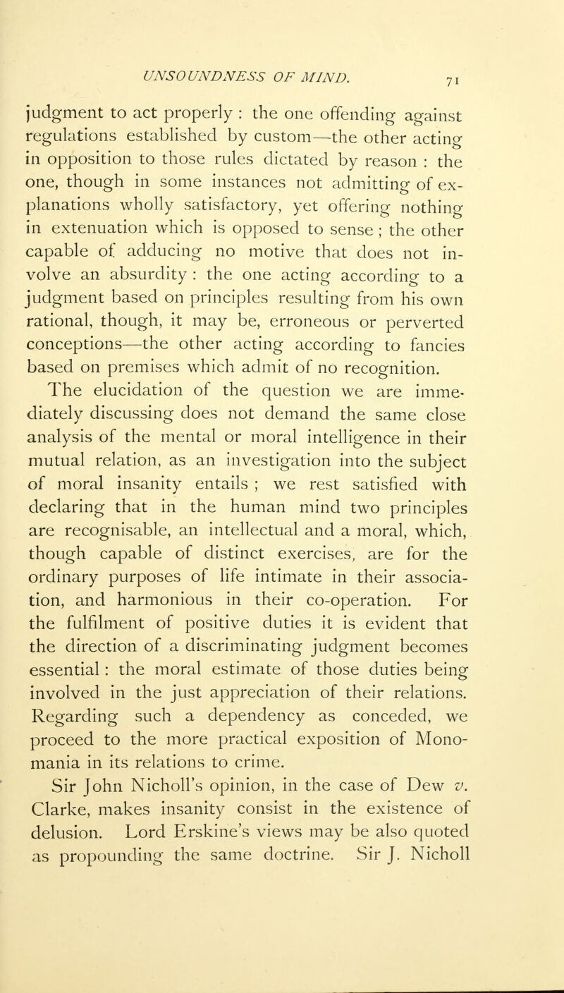 7i judgment to act properly : the one offending against regulations established by custom—the other acting in opposition to those rules dictated by reason : the one, though in some instances not admitting of ex- planations wholly satisfactory, yet offering nothing in extenuation which is opposed to sense ; the other capable of adducing no motive that does not in- volve an absurdity : the one acting according to a judgment based on principles resulting from his own rational, though, it may be, erroneous or perverted conceptions—the other acting according to fancies based on premises which admit of no recognition. The elucidation of the question we are imme- diately discussing does not demand the same close analysis of the mental or moral intelligence in their mutual relation, as an investigation into the subject of moral insanity entails ; we rest satisfied with declaring that in the human mind two principles are recognisable, an intellectual and a moral, which, though capable of distinct exercises, are for the ordinary purposes of life intimate in their associa- tion, and harmonious in their co-operation. For the fulfilment of positive duties it is evident that the direction of a discriminating judgment becomes essential : the moral estimate of those duties being involved in the just appreciation of their relations. Regarding such a dependency as conceded, we proceed to the more practical exposition of Mono- mania in its relations to crime. Sir John Nicholl's opinion, in the case of Dew v. Clarke, makes insanity consist in the existence of delusion. Lord Erskine's views may be also quoted as propounding the same doctrine. Sir J. Nicholl