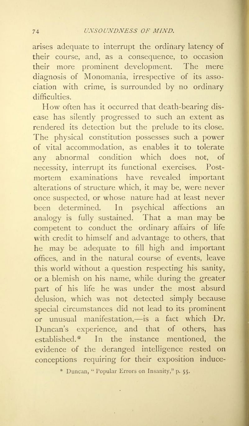 arises adequate to interrupt the ordinary latency of their course, and, as a consequence, to occasion their more prominent development. The mere diagnosis of Monomania, irrespective of its asso- ciation with crime, is surrounded by no ordinary difficulties. How often has it occurred that death-bearing dis- ease has silently progressed to such an extent as rendered its detection but the prelude to its close. The physical constitution possesses such a power of vital accommodation, as enables it to tolerate any abnormal condition which does not, of necessity, interrupt its functional exercises. Post- mortem examinations have revealed important alterations of structure which, it may be, were never once suspected, or whose! nature had at least never been determined. In psychical affections an analogy is fully sustained. That a man may be competent to conduct the ordinary affairs of life with credit to himself and advantage to others, that he may be adequate to fill high and important offices, and in the natural course of events, leave this world without a question respecting his sanity, or a blemish on his name, while during the greater part of his life he was under the most absurd delusion, which was not detected simply because special circumstances did not lead to its prominent or unusual manifestation,—is a fact which Dr. Duncan's experience, and that of others, has established.* In the instance mentioned, the evidence of the deranged intelligence rested on conceptions requiring for their exposition induce- * Duncan,  Popular Errors on Insanity, p. 55.