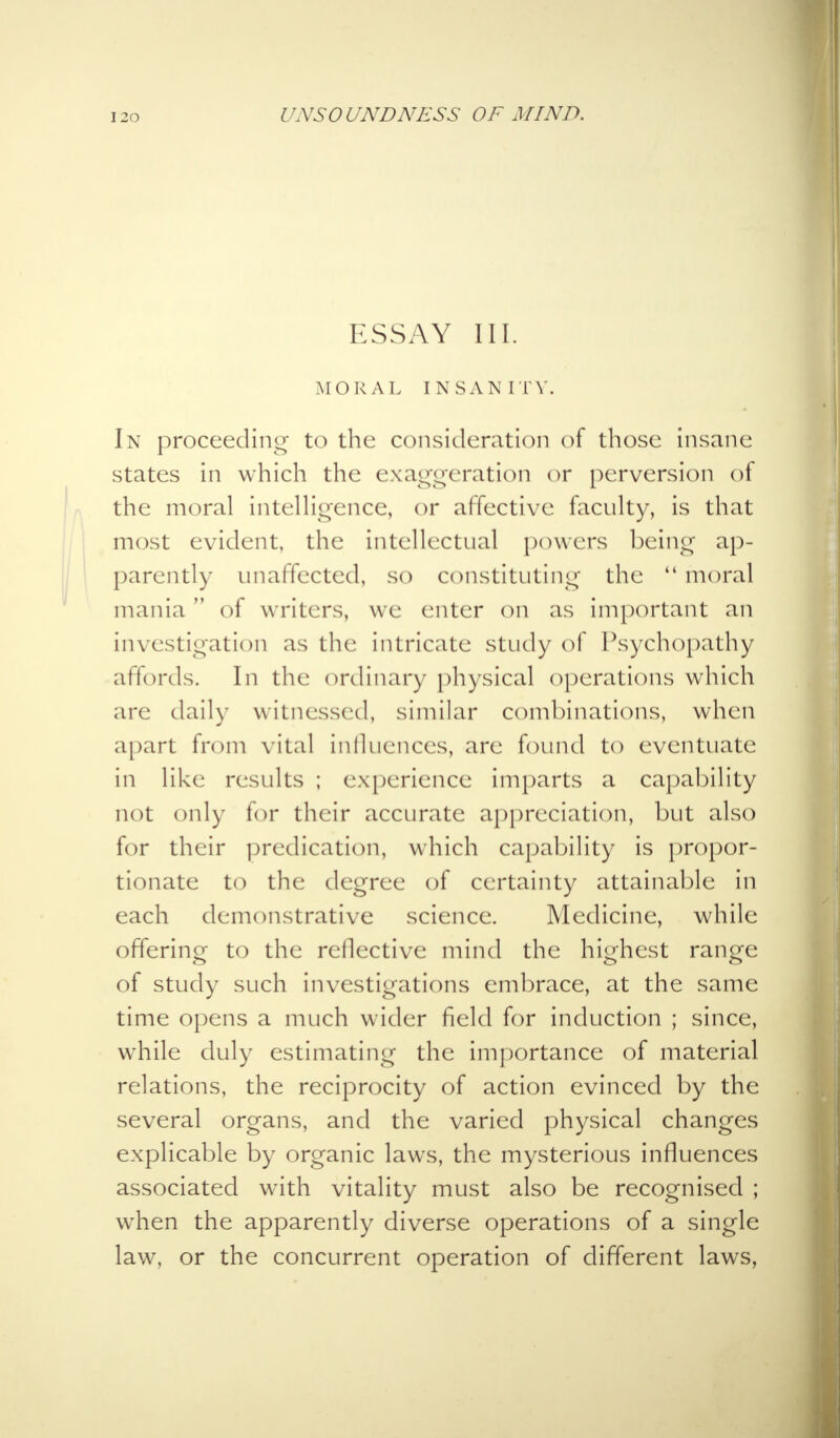 ESSAY 111. MORAL INSANITY. In proceeding to the consideration of those insane states in which the exaggeration or perversion of the moral intelligence, or affective faculty, is that most evident, the intellectual powers being ap- parently unaffected, so constituting the  moral mania of writers, we enter on as important an investigation as the intricate study of Psychopathy affords. In the ordinary physical operations which are daily witnessed, similar combinations, when apart from vital influences, are found to eventuate in like results ; experience imparts a capability not only for their accurate appreciation, but also for their predication, which capability is propor- tionate to the degree of certainty attainable in each demonstrative science. Medicine, while offering to the reflective mind the highest range of study such investigations embrace, at the same time opens a much wider field for induction ; since, wThile duly estimating the importance of material relations, the reciprocity of action evinced by the several organs, and the varied physical changes explicable by organic laws, the mysterious influences associated with vitality must also be recognised ; when the apparently diverse operations of a single law, or the concurrent operation of different laws,