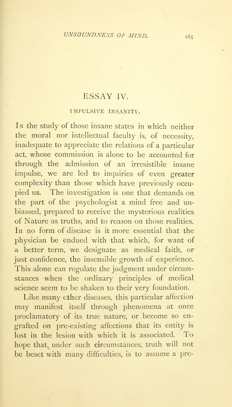 ESSAY IV. IMPULSIVE INSANITY. In the study of those insane states in which neither the moral nor intellectual faculty is, of necessity, inadequate to appreciate the relations of a particular act, whose commission is alone to be accounted for through the admission of an irresistible insane impulse, we are led to inquiries of even greater complexity than those which have previously occu- pied us. The investigation is one that demands on the part of the psychologist a mind free and un- biassed, prepared to receive the mysterious realities of Nature as truths, and to reason on those realities. In no form of disease is it more essential that the physician be endued with that which, for want of a better term, we designate as medical faith, or just confidence, the insensible growth of experience. This alone can regulate the judgment under circum- stances when the ordinary principles of medical science seem to be shaken to their very foundation. Like many other diseases, this particular affection may manifest itself through phenomena at once proclamatory of its true nature, or become so en- grafted on pre-existing affections that its entity is lost in the lesion with which it is associated. To hope that,t under such circumstances, truth will not be beset with many difficulties, is to assume a pre-