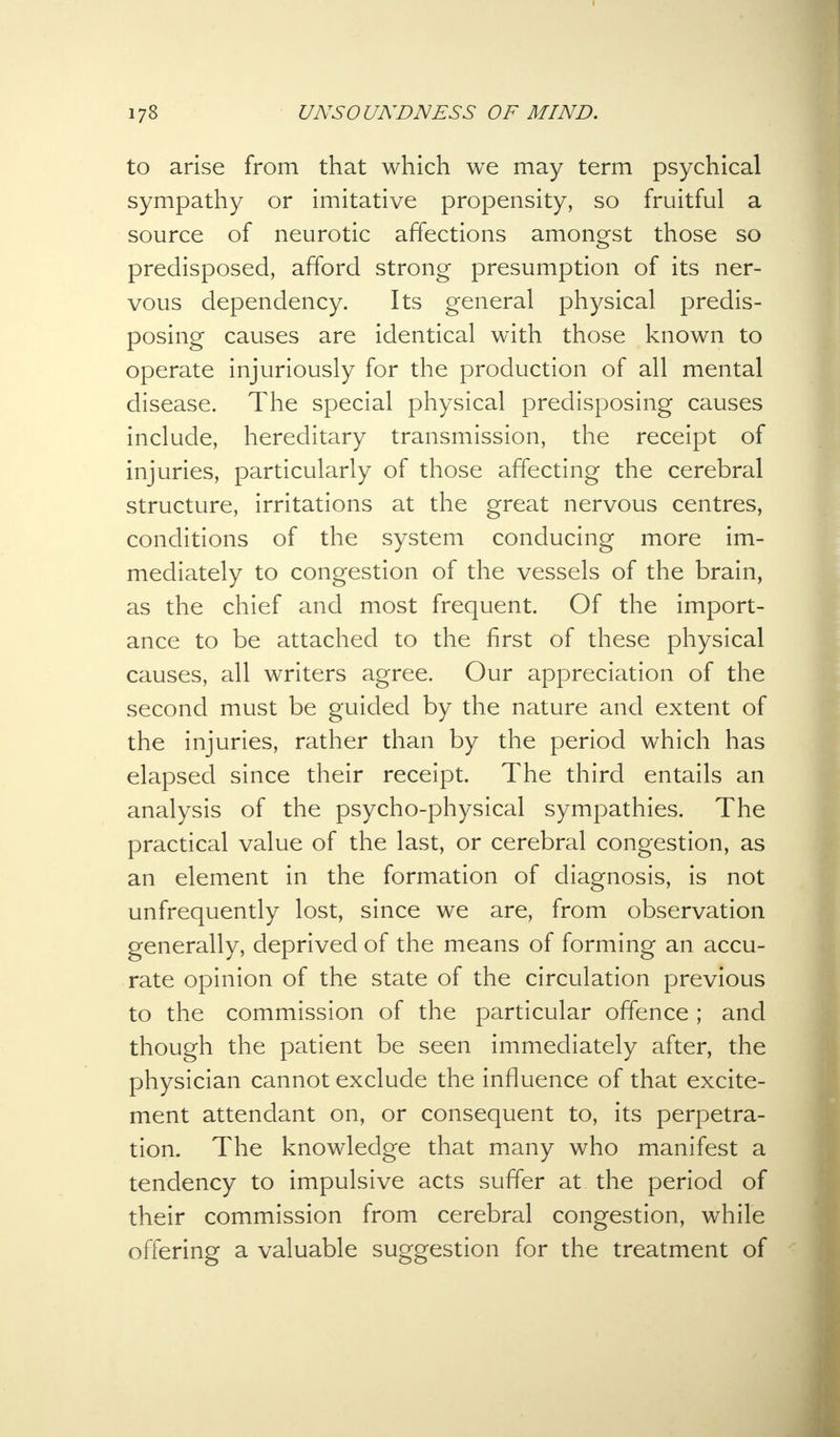 to arise from that which we may term psychical sympathy or imitative propensity, so fruitful a source of neurotic affections amongst those so predisposed, afford strong presumption of its ner- vous dependency. Its general physical predis- posing causes are identical with those known to operate injuriously for the production of all mental disease. The special physical predisposing causes include, hereditary transmission, the receipt of injuries, particularly of those affecting the cerebral structure, irritations at the great nervous centres, conditions of the system conducing more im- mediately to congestion of the vessels of the brain, as the chief and most frequent. Of the import- ance to be attached to the first of these physical causes, all writers agree. Our appreciation of the second must be guided by the nature and extent of the injuries, rather than by the period which has elapsed since their receipt. The third entails an analysis of the psycho-physical sympathies. The practical value of the last, or cerebral congestion, as an element in the formation of diagnosis, is not unfrequently lost, since we are, from observation generally, deprived of the means of forming an accu- rate opinion of the state of the circulation previous to the commission of the particular offence ; and though the patient be seen immediately after, the physician cannot exclude the influence of that excite- ment attendant on, or consequent to, its perpetra- tion. The knowledge that many who manifest a tendency to impulsive acts suffer at the period of their commission from cerebral congestion, while offering a valuable suggestion for the treatment of