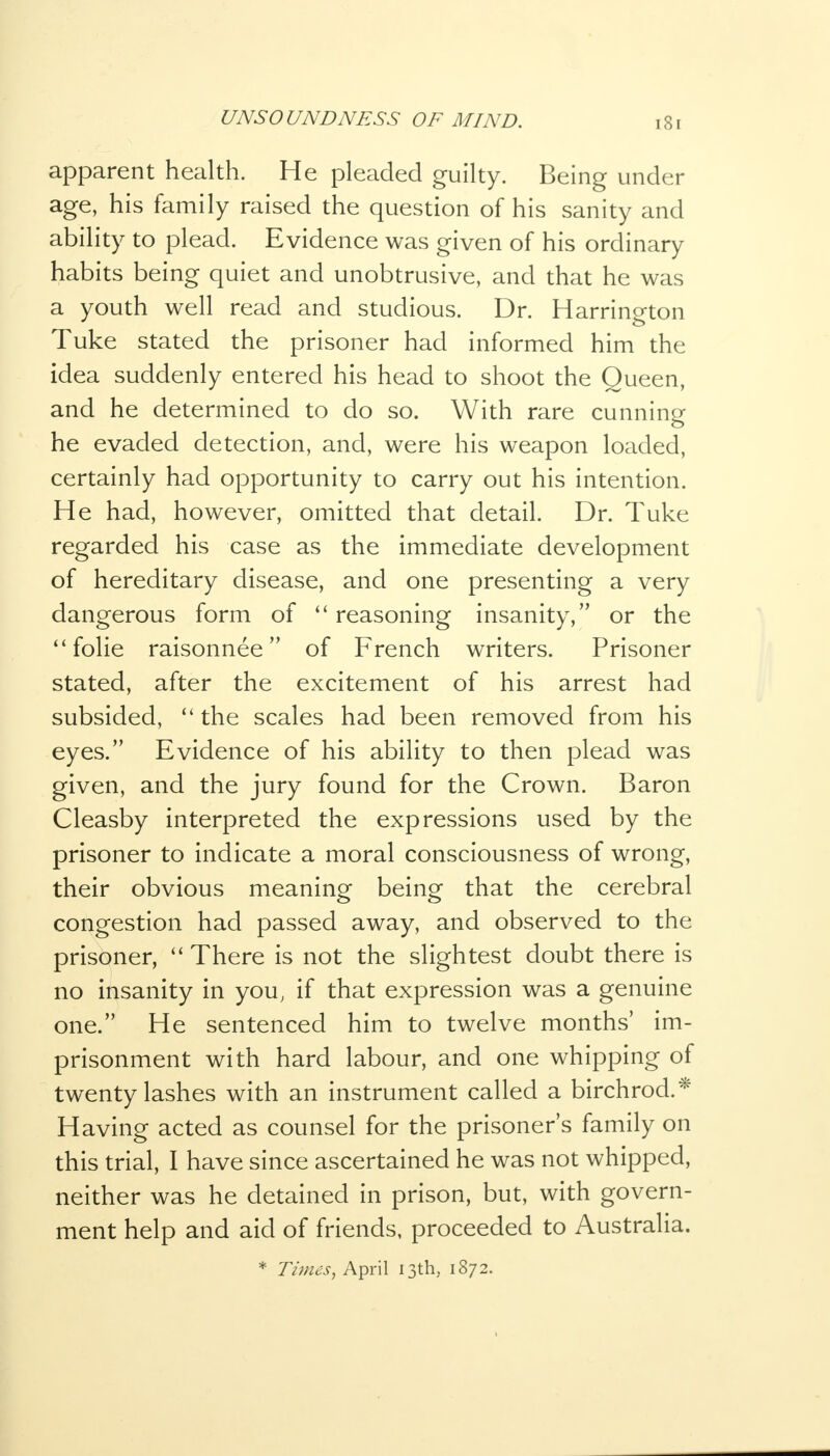 apparent health. He pleaded guilty. Being under age, his family raised the question of his sanity and ability to plead. Evidence was given of his ordinary habits being quiet and unobtrusive, and that he was a youth well read and studious. Dr. Harrington Tuke stated the prisoner had informed him the idea suddenly entered his head to shoot the Queen, and he determined to do so. With rare cunning he evaded detection, and, were his weapon loaded, certainly had opportunity to carry out his intention. He had, however, omitted that detail. Dr. Tuke regarded his case as the immediate development of hereditary disease, and one presenting a very dangerous form of  reasoning insanity, or the  folie raisonnee of French writers. Prisoner stated, after the excitement of his arrest had subsided,  the scales had been removed from his eyes. Evidence of his ability to then plead was given, and the jury found for the Crown. Baron Cleasby interpreted the expressions used by the prisoner to indicate a moral consciousness of wrong, their obvious meaning being that the cerebral congestion had passed away, and observed to the prisoner,  There is not the slightest doubt there is no insanity in you, if that expression was a genuine one. He sentenced him to twelve months' im- prisonment with hard labour, and one whipping of twenty lashes with an instrument called a birchrod.* Having acted as counsel for the prisoner's family on this trial, I have since ascertained he was not whipped, neither was he detained in prison, but, with govern- ment help and aid of friends, proceeded to Australia. * Times, April 13th, 1872.