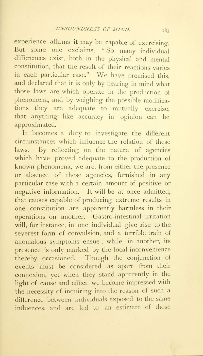 experience affirms it may be capable of exercising. But some one exclaims,  So many individual differences exist, both in the physical and mental constitution, that the result of their reactions varies in each particular case. We have premised this, and declared that it is only by bearing in mind what those laws are which operate in the production of phenomena, and by weighing the possible modifica- tions they are adequate to mutually exercise, that anything like accuracy in opinion can be approximated. It becomes a duty to investigate the different circumstances which influence the relation of these laws. By reflecting on the nature of agencies which have proved adequate to the production of known phenomena, we are, from either the presence or absence of these agencies, furnished in any particular case with a certain amount of positive or negative information. It will be at once admitted, that causes capable of producing extreme results in one constitution are apparently harmless in their operations on another. Gastro-intestinal irritation will, for instance, in one individual give rise to the severest form of convulsion, and a terrible train of anomalous symptoms ensue ; while, in another, its presence is only marked by the local inconvenience thereby occasioned. Though the conjunction of events must be considered as apart from their connexion, yet when they stand apparently in the light of cause and effect, we become impressed with the necessity of inquiring into the reason of such a difference between individuals exposed to the same influences, and are led to an estimate of those