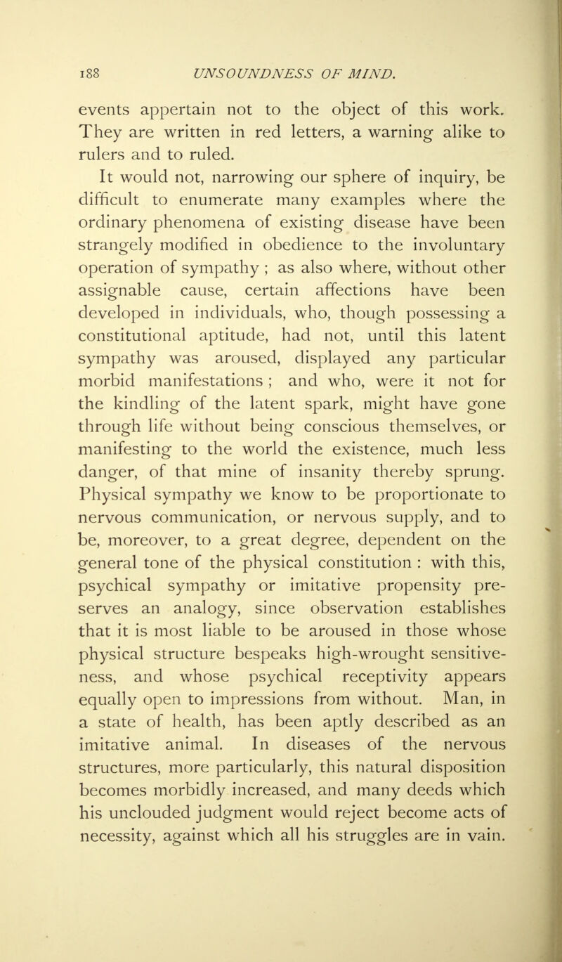 events appertain not to the object of this work. They are written in red letters, a warning alike to rulers and to ruled. It would not, narrowing our sphere of inquiry, be difficult to enumerate many examples where the ordinary phenomena of existing disease have been strangely modified in obedience to the involuntary operation of sympathy ; as also where, without other assignable cause, certain affections have been developed in individuals, who, though possessing a constitutional aptitude, had not, until this latent sympathy was aroused, displayed any particular morbid manifestations ; and who, were it not for the kindling of the latent spark, might have gone through life without being conscious themselves, or manifesting to the world the existence, much less danger, of that mine of insanity thereby sprung. Physical sympathy we know to be proportionate to nervous communication, or nervous supply, and to be, moreover, to a great degree, dependent on the general tone of the physical constitution : with this, psychical sympathy or imitative propensity pre- serves an analogy, since observation establishes that it is most liable to be aroused in those whose physical structure bespeaks high-wrought sensitive- ness, and whose psychical receptivity appears equally open to impressions from without. Man, in a state of health, has been aptly described as an imitative animal. In diseases of the nervous structures, more particularly, this natural disposition becomes morbidly increased, and many deeds which his unclouded judgment would reject become acts of necessity, against which all his struggles are in vain.