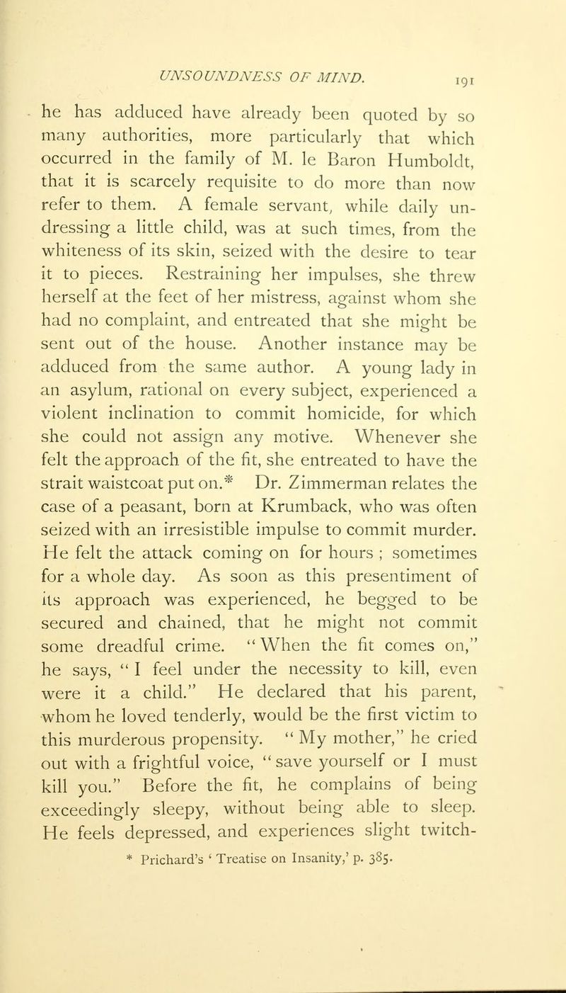 191 he has adduced have already been quoted by so many authorities, more particularly that which occurred in the family of M. le Baron Humboldt, that it is scarcely requisite to do more than now refer to them. A female servant, while daily un- dressing a little child, was at such times, from the whiteness of its skin, seized with the desire to tear it to pieces. Restraining her impulses, she threw herself at the feet of her mistress, against whom she had no complaint, and entreated that she might be sent out of the house. Another instance may be adduced from the same author. A young lady in an asylum, rational on every subject, experienced a violent inclination to commit homicide, for which she could not assign any motive. Whenever she felt the approach of the fit, she entreated to have the strait waistcoat put on.* Dr. Zimmerman relates the case of a peasant, born at Krumback, who was often seized with an irresistible impulse to commit murder. He felt the attack coming on for hours ; sometimes for a whole day. As soon as this presentiment of its approach was experienced, he begged to be secured and chained, that he might not commit some dreadful crime.  When the fit comes on, he says,  I feel under the necessity to kill, even were it a child. He declared that his parent, whom he loved tenderly, would be the first victim to this murderous propensity.  My mother, he cried out with a frightful voice, save yourself or I must kill you. Before the fit, he complains of being exceedingly sleepy, without being able to sleep. He feels depressed, and experiences slight twitch- * Prichard's ' Treatise on Insanity,' p. 385.