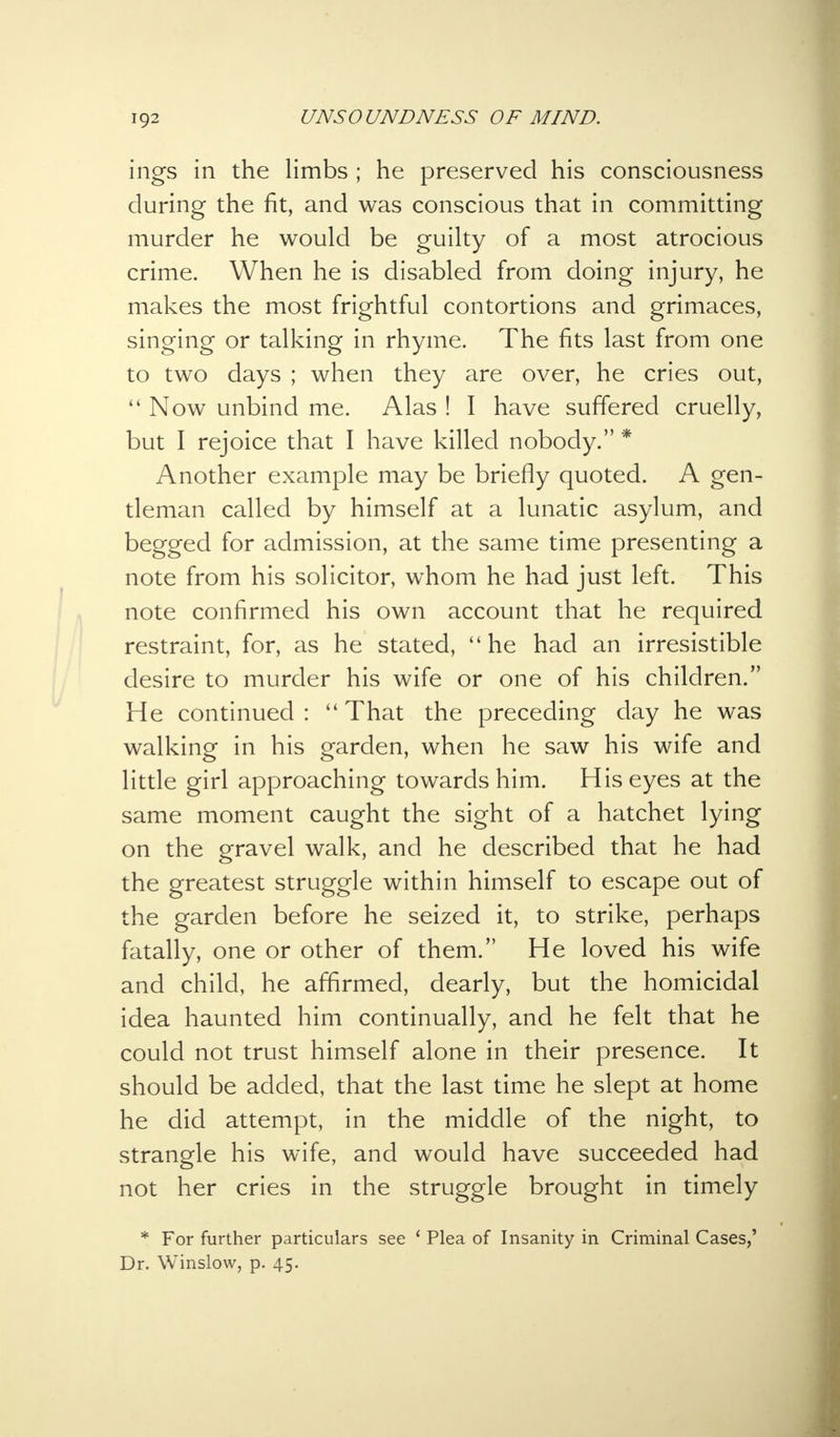 ings in the limbs ; he preserved his consciousness during the fit, and was conscious that in committing murder he would be guilty of a most atrocious crime. When he is disabled from doing injury, he makes the most frightful contortions and grimaces, singing or talking in rhyme. The fits last from one to two days ; when they are over, he cries out,  Now unbind me. Alas ! I have suffered cruelly, but I rejoice that I have killed nobody. * Another example may be briefly quoted. A gen- tleman called by himself at a lunatic asylum, and begged for admission, at the same time presenting a note from his solicitor, whom he had just left. This note confirmed his own account that he required restraint, for, as he stated, he had an irresistible desire to murder his wife or one of his children. He continued :  That the preceding day he was walking in his garden, when he saw his wife and little girl approaching towards him. His eyes at the same moment caught the sight of a hatchet lying on the gravel walk, and he described that he had the greatest struggle within himself to escape out of the garden before he seized it, to strike, perhaps fatally, one or other of them. He loved his wife and child, he affirmed, dearly, but the homicidal idea haunted him continually, and he felt that he could not trust himself alone in their presence. It should be added, that the last time he slept at home he did attempt, in the middle of the night, to strangle his wife, and would have succeeded had not her cries in the struggle brought in timely * For further particulars see 1 Plea of Insanity in Criminal Cases,' Dr. Winslow, p. 45.