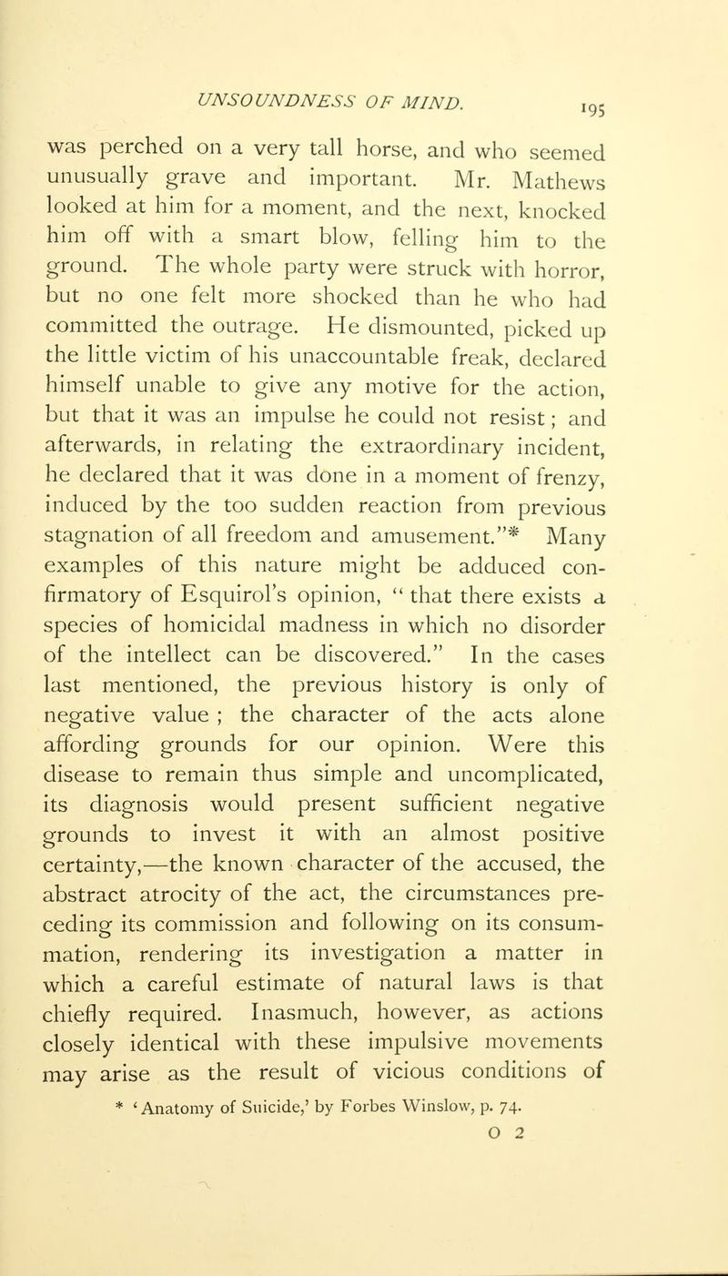 was perched on a very tall horse, and who seemed unusually grave and important. Mr. Mathews looked at him for a moment, and the next, knocked him off with a smart blow, felling him to the ground. The whole party were struck with horror, but no one felt more shocked than he who had committed the outrage. He dismounted, picked up the little victim of his unaccountable freak, declared himself unable to give any motive for the action, but that it was an impulse he could not resist; and afterwards, in relating the extraordinary incident, he declared that it was done in a moment of frenzy, induced by the too sudden reaction from previous stagnation of all freedom and amusement.* Many examples of this nature might be adduced con- firmatory of Esquirol's opinion,  that there exists a species of homicidal madness in which no disorder of the intellect can be discovered. In the cases last mentioned, the previous history is only of negative value ; the character of the acts alone affording grounds for our opinion. Were this disease to remain thus simple and uncomplicated, its diagnosis would present sufficient negative grounds to invest it with an almost positive certainty,—the known character of the accused, the abstract atrocity of the act, the circumstances pre- ceding its commission and following on its consum- mation, rendering its investigation a matter in which a careful estimate of natural laws is that chiefly required. Inasmuch, however, as actions closely identical with these impulsive movements may arise as the result of vicious conditions of * ' Anatomy of Suicide,' by Forbes Winslow, p. 74. O 2