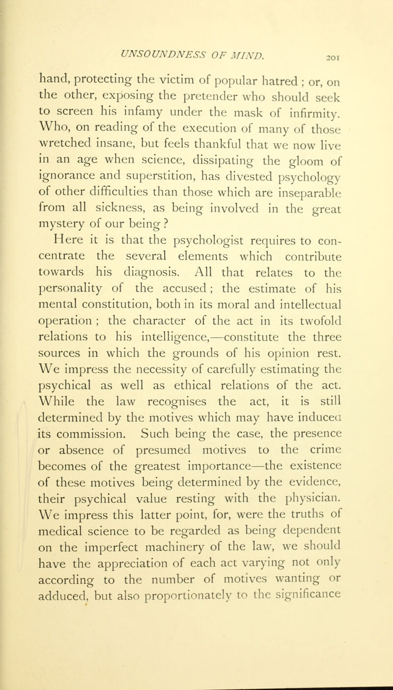 20 [ hand, protecting the victim of popular hatred ; or, on the other, exposing the pretender who should seek to screen his infamy under the mask of infirmity. Who, on reading of the execution of many of those wretched insane, but feels thankful that we now live in an age when science, dissipating the gloom of ignorance and superstition, has divested psychology of other difficulties than those which are inseparable from all sickness, as being involved in the great mystery of our being ? Here it is that the psychologist requires to con- centrate the several elements which contribute towards his diagnosis. All that relates to the personality of the accused; the estimate of his mental constitution, both in its moral and intellectual operation ; the character of the act in its twofold relations to his intelligence,—constitute the three sources in which the grounds of his opinion rest. We impress the necessity of carefully estimating the psychical as well as ethical relations of the act. While the law recognises the act, it is still determined by the motives which may have induced its commission. Such being the case, the presence or absence of presumed motives to the crime becomes of the greatest importance—the existence of these motives being determined by the evidence, their psychical value resting with the physician. We impress this latter point, for, were the truths of medical science to be regarded as being dependent on the imperfect machinery of the law, we should have the appreciation of each act varying not only according to the number of motives wanting or adduced, but also proportionately to the significance