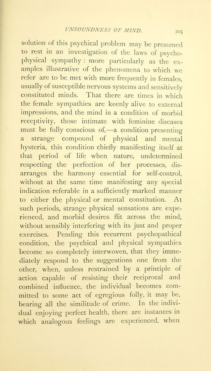 solution of this psychical problem may be presumed to rest in an investigation of the laws of psycho- physical sympathy : more particularly as the ex- amples illustrative of the phenomena to which we refer are to be met with more frequently in females, usually of susceptible nervous systems and sensitively constituted minds. That there are times in which the female sympathies are keenly alive to external impressions, and the mind in a condition of morbid receptivity, those intimate with feminine diseases must be fully conscious of,—a condition presenting a strange compound of physical and mental hysteria, this condition chiefly manifesting itself at that period of life when nature, undetermined respecting the perfection of her processes, dis- arranges the harmony essential for self-control, without at the same time manifesting any special indication referable in a sufficiently marked manner to either the physical or mental constitution. At such periods, strange physical sensations are expe- rienced, and morbid desires flit across the mind, without sensibly interfering with its just and proper exercises. Pending this recurrent psychopathical condition, the psychical and physical sympathies become so completely interwoven, that they imme- diately respond to the suggestions one from the other, when, unless restrained by a principle of action capable of resisting their reciprocal and combined influence, the individual becomes com- mitted to some act of egregious folly, it may be, bearing all the similitude of crime. In the indivi- dual enjoying perfect health, there are instances in which analogous feelings are experienced, when