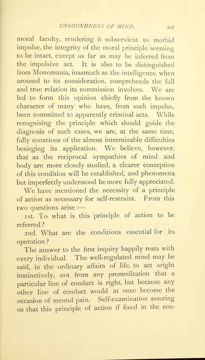 moral faculty, rendering it subservient to morbid impulse, the integrity of the moral principle seeming to be intact, except as far as may be inferred from the impulsive act. It is also to be distinguished from Monomania, inasmuch as the intelligence, when aroused to its consideration, comprehends the full and true relation its commission involves. We are led to form this opinion chiefly from the known character of many who have, from such impulse, been committed to apparently criminal acts. While recognising the principle which should guide the diagnosis of such cases, we are, at the same time, fully conscious of the almost interminable difficulties besieging its application. We believe, however, that as the reciprocal sympathies of mind and body are more closely studied, a clearer conception of this condition will be established, and phenomena but imperfectly understood be more fully appreciated. We have mentioned the necessity of a principle of action as necessary for self-restraint. From this two questions arise :— 1 st. To what is this principle of action to be referred ? 2nd. What are the conditions essential for its operation ? The answer to the first inquiry happily rests with every individual. The well-regulated mind may be said, in the ordinary affairs of life, to act aright instinctively, not from any premeditation that a particular line of conduct is right, but because any other line of conduct would at once become the occasion of mental pain. Self-examination assuring us that this principle of action if fixed in the con-