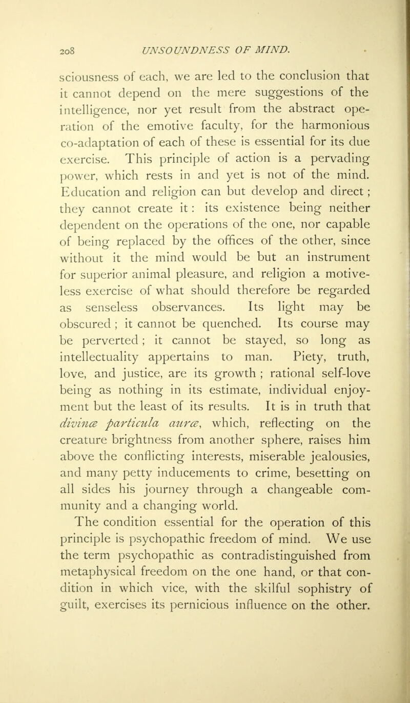 sciousness of each, we are led to the conclusion that it cannot depend on the mere suggestions of the intelligence, nor yet result from the abstract ope- ration of the emotive faculty, for the harmonious co-adaptation of each of these is essential for its due exercise. This principle of action is a pervading power, which rests in and yet is not of the mind. Education and religion can but develop and direct; they cannot create it: its existence being neither dependent on the operations of the one, nor capable of being replaced by the offices of the other, since without it the mind would be but an instrument for superior animal pleasure, and religion a motive- less exercise of what should therefore be regarded as senseless observances. Its light may be obscured ; it cannot be quenched. Its course may be perverted; it cannot be stayed, so long as intellectuality appertains to man. Piety, truth, love, and justice, are its growth ; rational self-love being as nothing in its estimate, individual enjoy- ment but the least of its results. It is in truth that divines particula aura, which, reflecting on the creature brightness from another sphere, raises him above the conflicting interests, miserable jealousies, and many petty inducements to crime, besetting on all sides his journey through a changeable com- munity and a changing world. The condition essential for the operation of this principle is psychopathic freedom of mind. We use the term psychopathic as contradistinguished from metaphysical freedom on the one hand, or that con- dition in which vice, with the skilful sophistry of guilt, exercises its pernicious influence on the other.