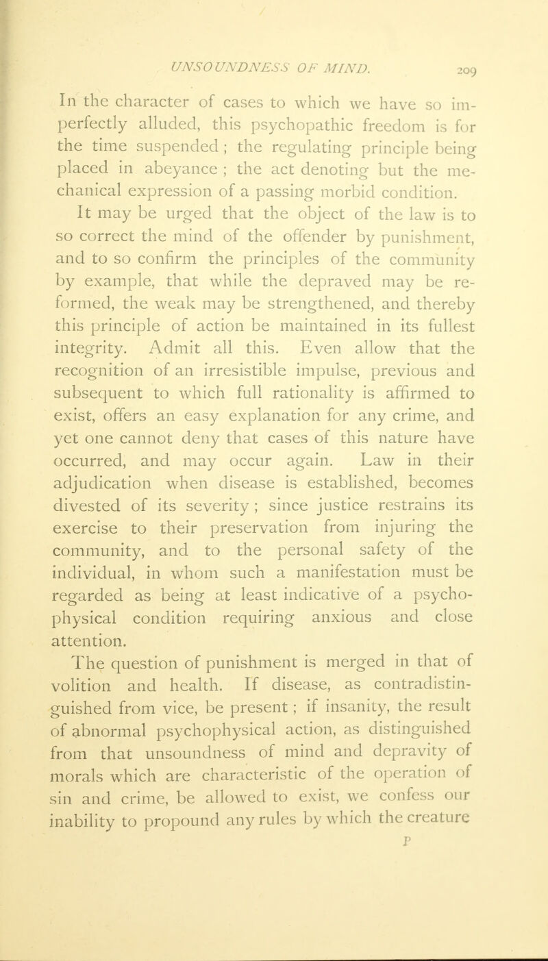 In the character of cases to which we have so im- perfectly alluded, this psychopathic freedom is for the time suspended; the regulating principle being placed in abeyance ; the act denoting but the me- chanical expression of a passing morbid condition. It may be urged that the object of the law is to so correct the mind of the offender by punishment, and to so confirm the principles of the community by example, that while the depraved may be re- formed, the weak may be strengthened, and thereby this principle of action be maintained in its fullest integrity. Admit all this. Even allow that the recognition of an irresistible impulse, previous and subsequent to which full rationality is affirmed to exist, offers an easy explanation for any crime, and yet one cannot deny that cases of this nature have occurred, and may occur again. Law in their adjudication when disease is established, becomes divested of its severity ; since justice restrains its exercise to their preservation from injuring the community, and to the personal safety of the individual, in whom such a manifestation must be regarded as being at least indicative of a psycho- physical condition requiring anxious and close attention. The question of punishment is merged in that of volition and health. If disease, as contradistin- guished from vice, be present; if insanity, the result of abnormal psychophysical action, as distinguished from that unsoundness of mind and depravity of morals which are characteristic of the operation of sin and crime, be allowed to exist, we confess our inability to propound any rules by which the creature P