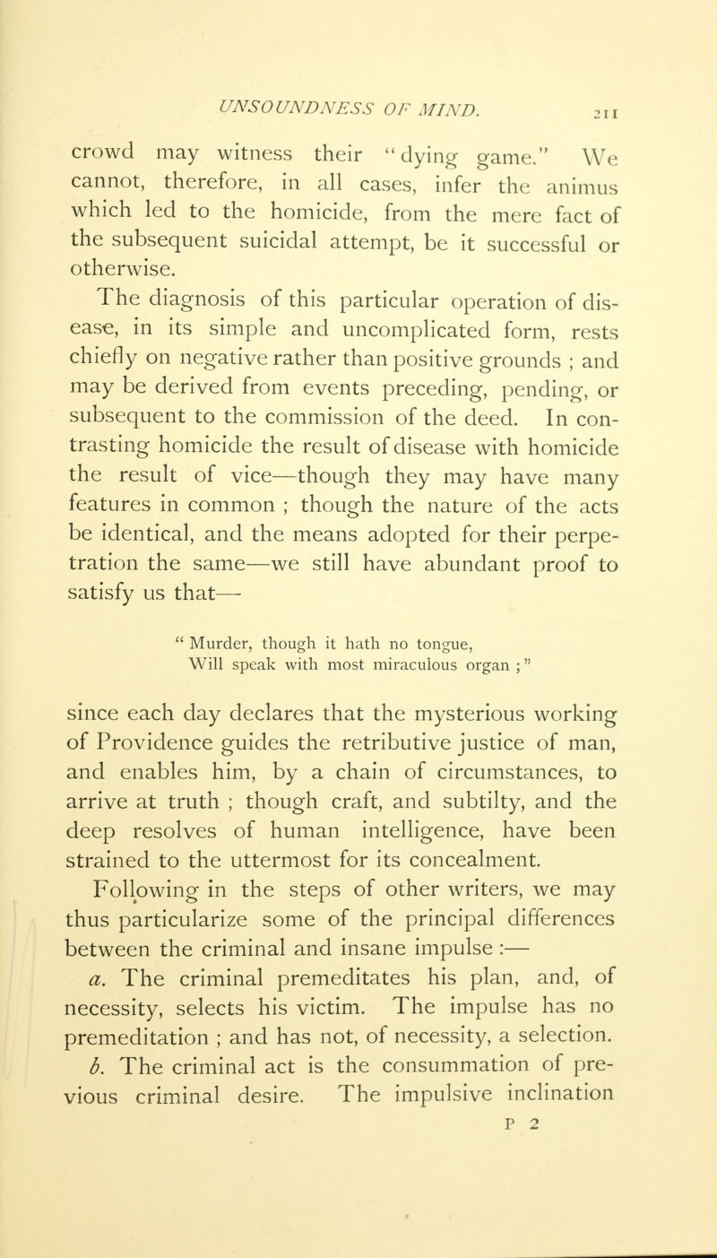 211 crowd may witness their dying game. We cannot, therefore, in all cases, infer the animus which led to the homicide, from the mere fact of the subsequent suicidal attempt, be it successful or otherwise. The diagnosis of this particular operation of dis- ease, in its simple and uncomplicated form, rests chiefly on negative rather than positive grounds ; and may be derived from events preceding, pending, or subsequent to the commission of the deed. In con- trasting homicide the result of disease with homicide the result of vice—though they may have many features in common ; though the nature of the acts be identical, and the means adopted for their perpe- tration the same—we still have abundant proof to satisfy us that—■  Murder, though it hath no tongue, Will speak with most miraculous organ ; since each day declares that the mysterious working of Providence guides the retributive justice of man, and enables him, by a chain of circumstances, to arrive at truth ; though craft, and subtilty, and the deep resolves of human intelligence, have been strained to the uttermost for its concealment. Following in the steps of other writers, we may thus particularize some of the principal differences between the criminal and insane impulse :— a. The criminal premeditates his plan, and, of necessity, selects his victim. The impulse has no premeditation ; and has not, of necessity, a selection. b. The criminal act is the consummation of pre- vious criminal desire. The impulsive inclination
