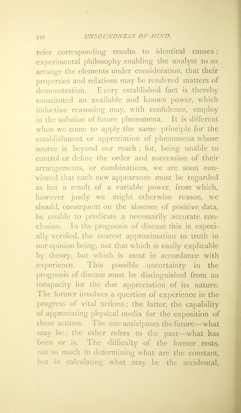 refer corresponding results to identical causes ; experimental philosophy enabling the analyst to so arrange the elements under consideration, that their properties and relations may be rendered matters of demonstration. Every established fact is thereby constituted an available and known power, which inductive reasoning may, with confidence, employ in the solution of future phenomena. It is different when we come to apply the same principle for the establishment or appreciation of phenomena whose source is beyond our reach ; for, being unable to control or define the order and succession of their arrangements, or combinations, we are soon con- vinced that each new appearance must be regarded as but a result of a variable power, from which, however justly we might otherwise reason, we should, consequent on the absence of positive data, be unable to predicate a necessarily accurate con- clusion. In the prognosis of disease this is especi- ally verified, the nearest approximation to truth in our opinion being, not that which is easily explicable by theory, but which is most in accordance with experience. This possible uncertainty in the prognosis of disease must be distinguished from an incapacity for the due appreciation of its nature. The former involves a question of experience in the progress of vital actions ; the latter, the capability of appreciating physical media for the exposition of these actions. The one anticipates the future—what may be : the other refers to the past—what has been or is. The difficulty of the former rests, not so much in determining what are the constant, but in calculating what may be the accidental,