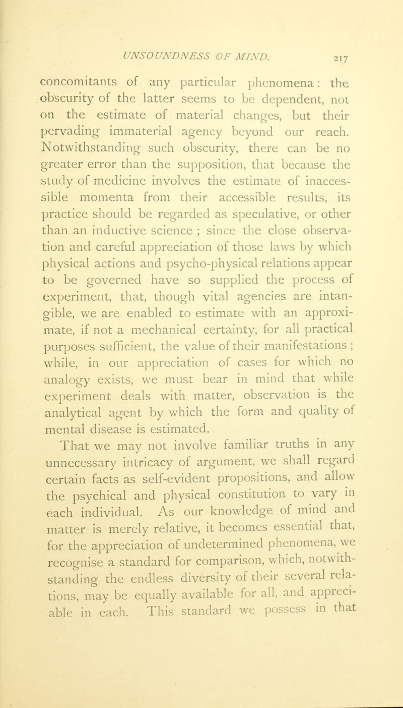 concomitants of any particular phenomena: the obscurity of the latter seems to be dependent, not on the estimate of material changes, but their pervading immaterial agency beyond our reach. Notwithstanding such obscurity, there can be no greater error than the supposition, that because the study of medicine involves the estimate of inacces- sible momenta from their accessible results, its practice should be regarded as speculative, or other than an inductive science ; since the close observa- tion and careful appreciation of those laws by which physical actions and psycho-physical relations appear to be governed have so supplied the process of experiment, that, though vital agencies are intan- gible, we are enabled to estimate with an approxi- mate, if not a mechanical certainty, for all practical purposes sufficient, the value of their manifestations ; while, in our appreciation of cases for which no analogy exists, we must bear in mind that while experiment deals with matter, observation is the analytical agent by which the form and quality of mental disease is estimated. That we may not involve familiar truths in any unnecessary intricacy of argument, we shall regard certain facts as self-evident propositions, and allow the psychical and physical constitution to vary in each individual. As our knowledge of mind and matter is merely relative, it becomes essential that, for the appreciation of undetermined phenomena, we recognise a standard for comparison, which, notwith- standing the endless diversity of their several rela- tions, may be equally available for all, and appreci- able in each. This standard we possess in that