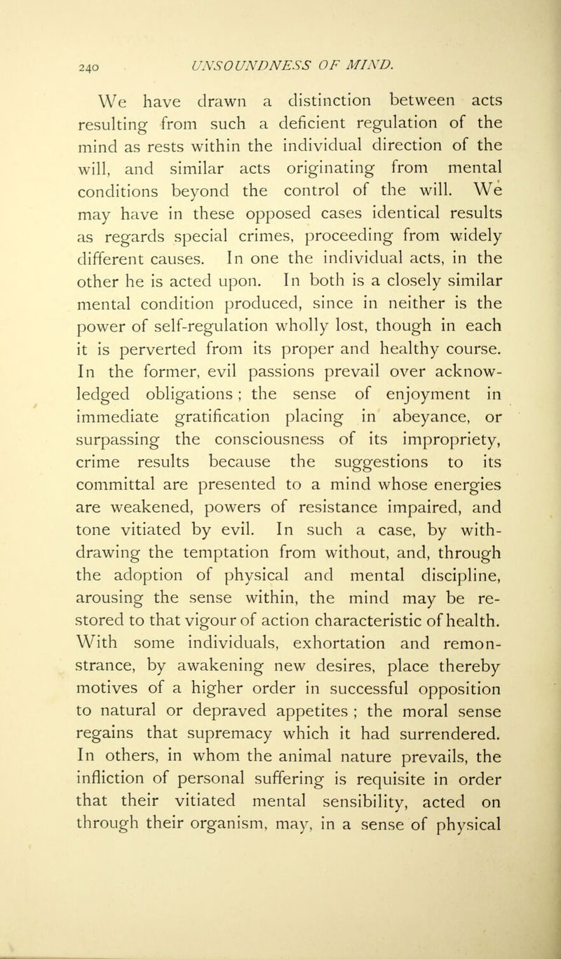 We have drawn a distinction between acts resulting from such a deficient regulation of the mind as rests within the individual direction of the will, and similar acts originating from mental conditions beyond the control of the will. We may have in these opposed cases identical results as regards special crimes, proceeding from widely different causes. In one the individual acts, in the other he is acted upon. In both is a closely similar mental condition produced, since in neither is the power of self-regulation wholly lost, though in each it is perverted from its proper and healthy course. In the former, evil passions prevail over acknow- ledged obligations ; the sense of enjoyment in immediate gratification placing in abeyance, or surpassing the consciousness of its impropriety, crime results because the suggestions to its committal are presented to a mind whose energies are weakened, powers of resistance impaired, and tone vitiated by evil. In such a case, by with- drawing the temptation from without, and, through the adoption of physical and mental discipline, arousing the sense within, the mind may be re- stored to that vigour of action characteristic of health. With some individuals, exhortation and remon- strance, by awakening new desires, place thereby motives of a higher order in successful opposition to natural or depraved appetites ; the moral sense regains that supremacy which it had surrendered. In others, in whom the animal nature prevails, the infliction of personal suffering is requisite in order that their vitiated mental sensibility, acted on through their organism, may, in a sense of physical