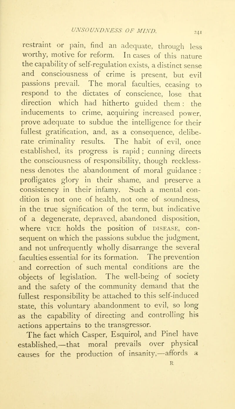 241 restraint or pain, find an adequate, through less worthy, motive for reform. Incases of this nature the capability of self-regulation exists, a distinct sense and consciousness of crime is present, but evil passions prevail. The moral faculties, ceasing to respond to the dictates of conscience, lose that direction which had hitherto guided them : the inducements to crime, acquiring increased power, prove adequate to subdue the intelligence for their fullest gratification, and, as a consequence, delibe- rate criminality results. The habit of evil, once established, its progress is rapid ; cunning directs the consciousness of responsibility, though reckless- ness denotes the abandonment of moral guidance : profligates glory in their shame, and preserve a consistency in their infamy. Such a mental con- dition is not one of health, not one of soundness, in the true signification of the term, but indicative of a degenerate, depraved, abandoned disposition, where vice holds the position of disease, con- sequent on which the passions subdue the judgment, and not unfrequently wholly disarrange the several faculties essential for its formation. The prevention and correction of such mental conditions are the objects of legislation. The well-being of society and the safety of the community demand that the fullest responsibility be attached to this self-induced state, this voluntary abandonment to evil, so long as the capability of directing and controlling his actions appertains to the transgressor. The fact which Casper, Esquirol, and Pinel have established,—that moral prevails over physical causes for the production of insanity,—affords a R