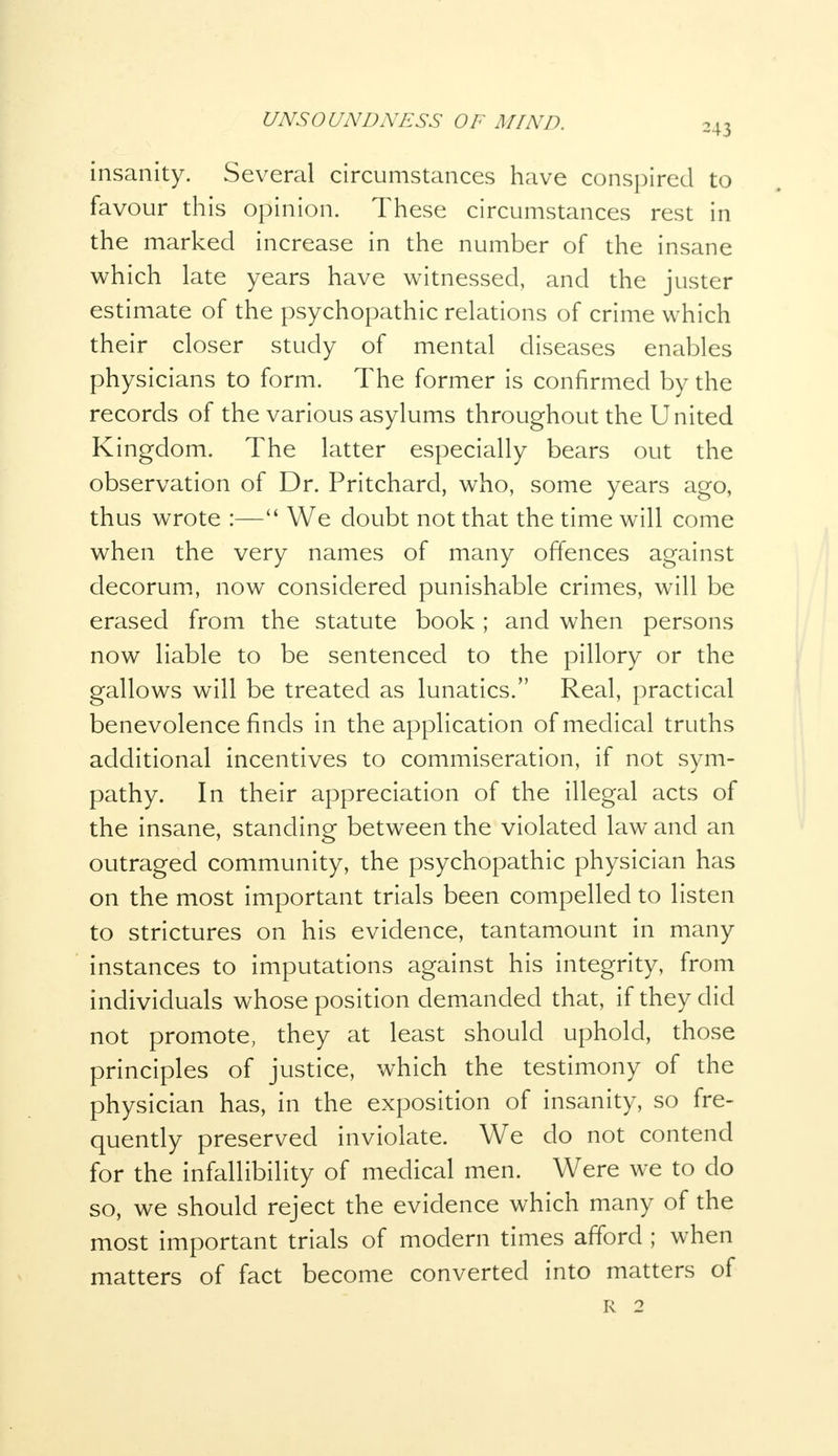 insanity. Several circumstances have conspired to favour this opinion. These circumstances rest in the marked increase in the number of the insane which late years have witnessed, and the juster estimate of the psychopathic relations of crime which their closer study of mental diseases enables physicians to form. The former is confirmed by the records of the various asylums throughout the United Kingdom. The latter especially bears out the observation of Dr. Pritchard, who, some years ago, thus wrote :— We doubt not that the time will come when the very names of many offences against decorum, now considered punishable crimes, will be erased from the statute book; and when persons now liable to be sentenced to the pillory or the gallows will be treated as lunatics. Real, practical benevolence finds in the application of medical truths additional incentives to commiseration, if not sym- pathy. In their appreciation of the illegal acts of the insane, standing between the violated law and an outraged community, the psychopathic physician has on the most important trials been compelled to listen to strictures on his evidence, tantamount in many instances to imputations against his integrity, from individuals whose position demanded that, if they did not promote, they at least should uphold, those principles of justice, which the testimony of the physician has, in the exposition of insanity, so fre- quently preserved inviolate. We do not contend for the infallibility of medical men. Were we to do so, we should reject the evidence which many of the most important trials of modern times afford ; when matters of fact become converted into matters of R 2