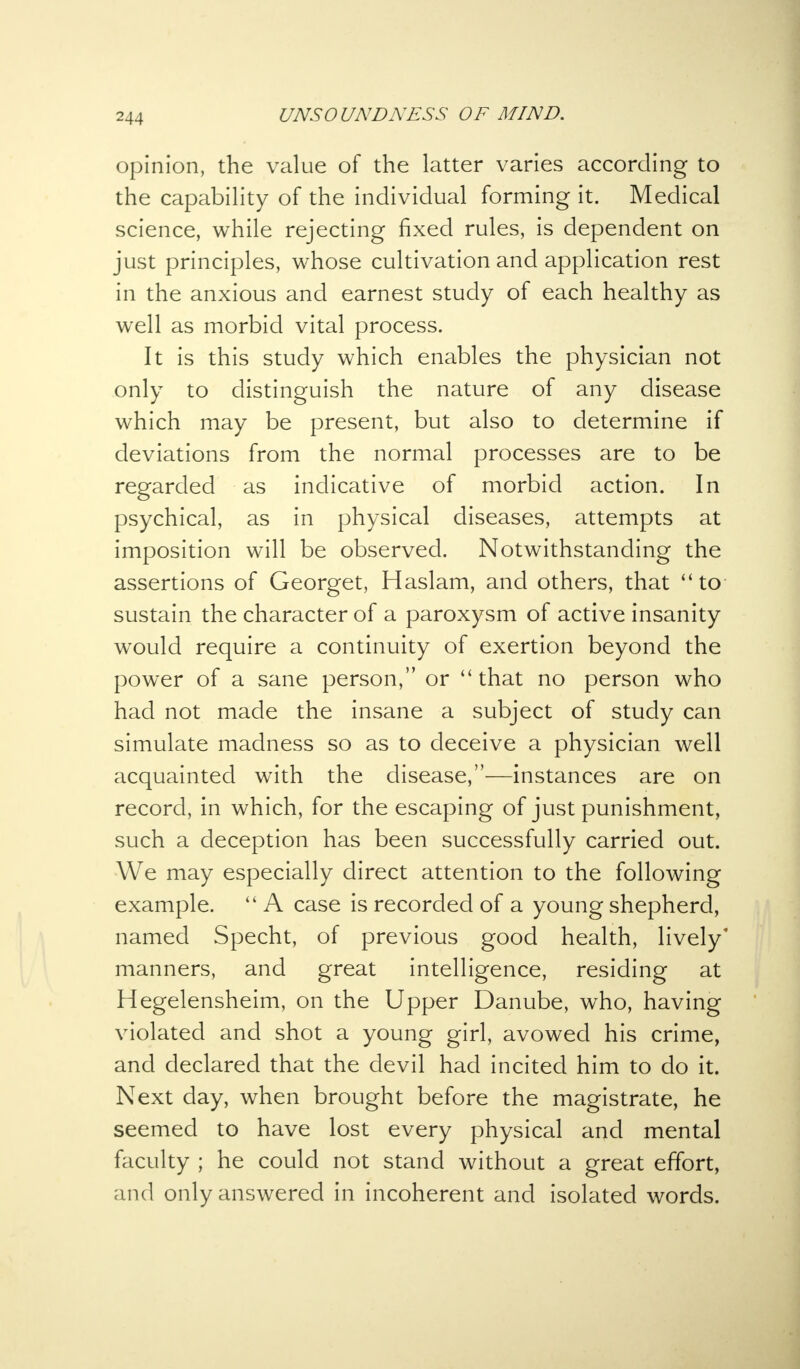 opinion, the value of the latter varies according to the capability of the individual forming it. Medical science, while rejecting fixed rules, is dependent on just principles, whose cultivation and application rest in the anxious and earnest study of each healthy as well as morbid vital process. It is this study which enables the physician not only to distinguish the nature of any disease which may be present, but also to determine if deviations from the normal processes are to be regarded as indicative of morbid action. In psychical, as in physical diseases, attempts at imposition will be observed. Notwithstanding the assertions of Georget, Haslam, and others, that to sustain the character of a paroxysm of active insanity would require a continuity of exertion beyond the power of a sane person, or that no person who had not made the insane a subject of study can simulate madness so as to deceive a physician well acquainted with the disease,—instances are on record, in which, for the escaping of just punishment, such a deception has been successfully carried out. We may especially direct attention to the following example. A case is recorded of a young shepherd, named Specht, of previous good health, lively manners, and great intelligence, residing at Hegelensheim, on the Upper Danube, who, having violated and shot a young girl, avowed his crime, and declared that the devil had incited him to do it. Next day, when brought before the magistrate, he seemed to have lost every physical and mental faculty ; he could not stand without a great effort, and only answered in incoherent and isolated words.