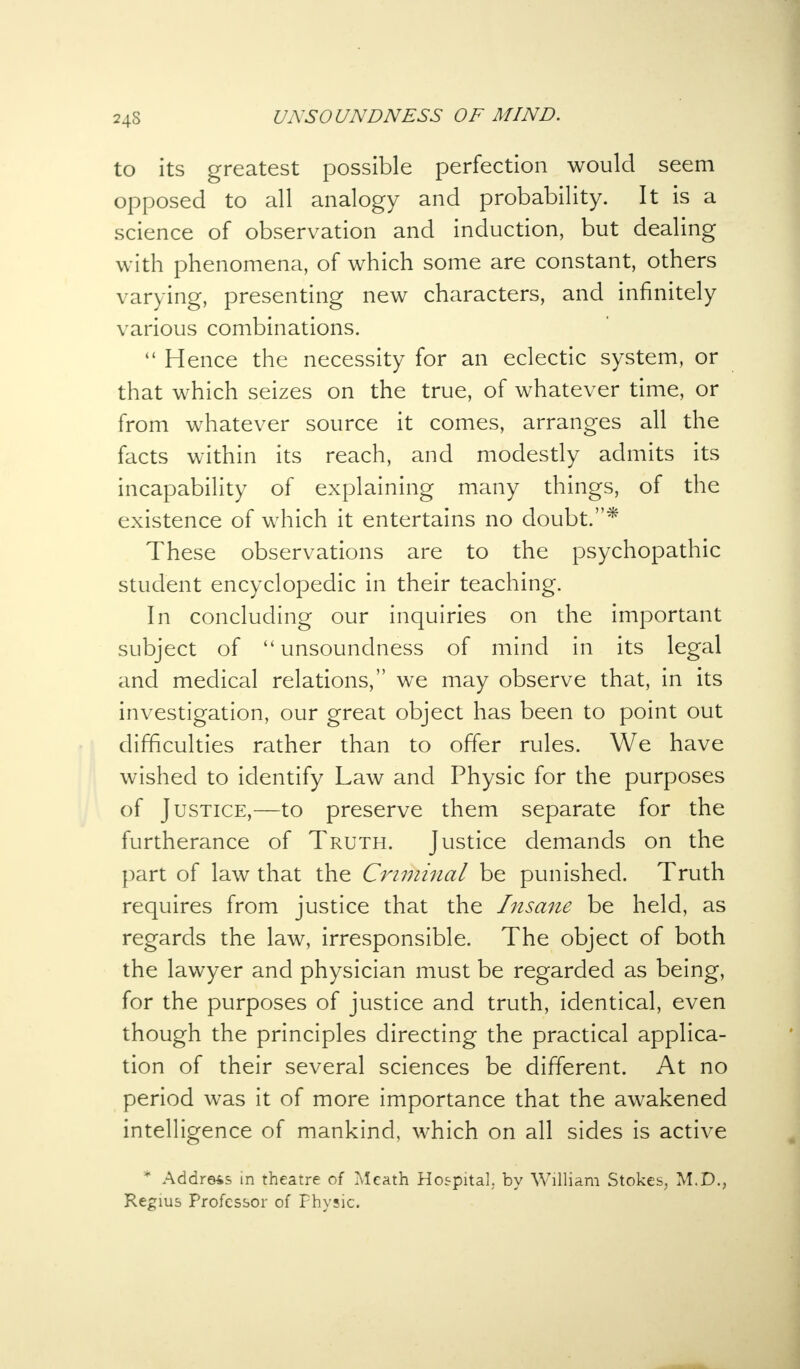 24S to its greatest possible perfection would seem opposed to all analogy and probability. It is a science of observation and induction, but dealing with phenomena, of which some are constant, others varying, presenting new characters, and infinitely various combinations.  Hence the necessity for an eclectic system, or that which seizes on the true, of whatever time, or from whatever source it comes, arranges all the facts within its reach, and modestly admits its incapability of explaining many things, of the existence of which it entertains no doubt.* These observations are to the psychopathic student encyclopedic in their teaching. In concluding our inquiries on the important subject of unsoundness of mind in its legal and medical relations, we may observe that, in its investigation, our great object has been to point out difficulties rather than to offer rules. We have wished to identify Law and Physic for the purposes of Justice,—to preserve them separate for the furtherance of Truth. Justice demands on the part of law that the Criminal be punished. Truth requires from justice that the Insane be held, as regards the law, irresponsible. The object of both the lawyer and physician must be regarded as being, for the purposes of justice and truth, identical, even though the principles directing the practical applica- tion of their several sciences be different. At no period was it of more importance that the awakened intelligence of mankind, which on all sides is active * Address in theatre of Mcath Hospital, by William Stokes, M.D., Regius Professor of Physic.