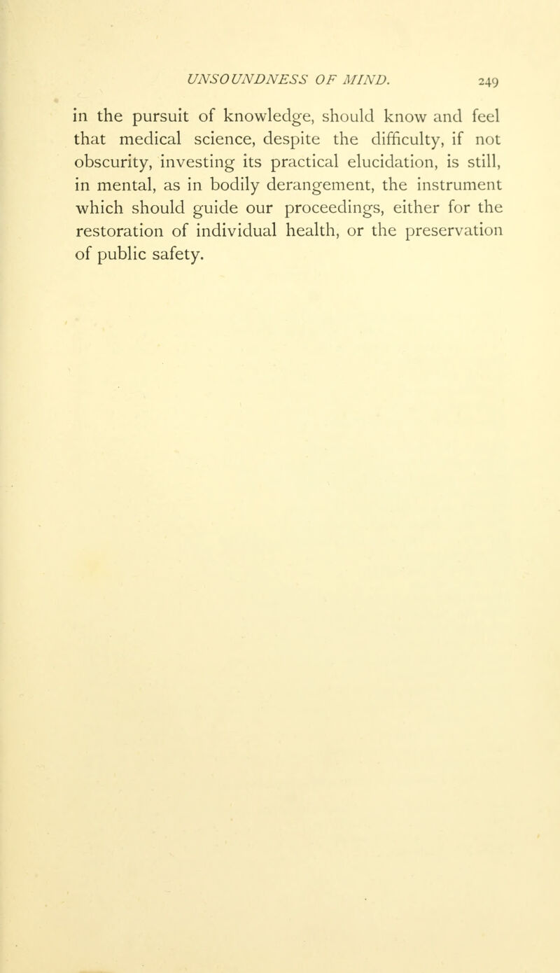 in the pursuit of knowledge, should know and feel that medical science, despite the difficulty, if not obscurity, investing its practical elucidation, is still, in mental, as in bodily derangement, the instrument which should guide our proceedings, either for the restoration of individual health, or the preservation of public safety.