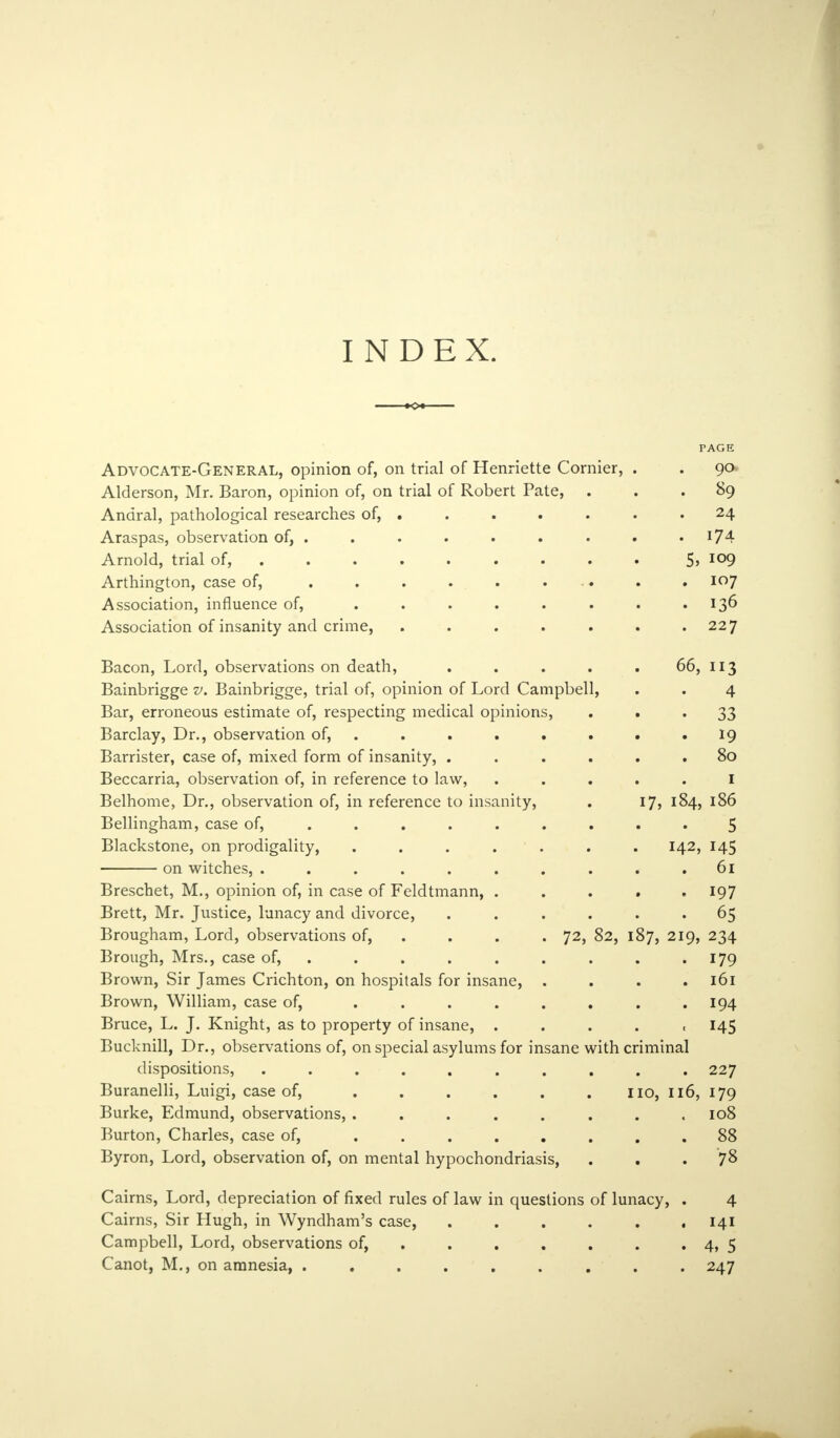 INDEX. PAGE Advocate-General, opinion of, on trial of Henriette Cornier, . . 90 Alderson, Mr. Baron, opinion of, on trial of Robert Pate, 89 Andral, pathological researches of, .24 Araspas, observation of, . . . . . . . . 174 Arnold, trial of, 5> I09 Arthington, case of, 107 Association, influence of, . . . . . . . 136 Association of insanity and crime, . 227 Bacon, Lord, observations on death, ..... 66, 113 Bainbrigge v. Bainbrigge, trial of, opinion of Lord Campbell, . . 4 Bar, erroneous estimate of, respecting medical opinions, 33 Barclay, Dr., observation of, . . . . . . 19 Barrister, case of, mixed form of insanity, ...... 80 Beccarria, observation of, in reference to law, ..... I Belhome, Dr., observation of, in reference to insanity, . 17, 184, 186 Bellingham, case of, ......... 5 Blackstone, on prodigality, ....... 142, 145 on witches, .......... 61 Breschet, M., opinion of, in case of Feldtmann, ..... 197 Brett, Mr. Justice, lunacy and divorce, ...... 65 Brougham, Lord, observations of, . . . 72, 82, 187, 219, 234 Brough, Mrs., case of, . . . . . . . .179 Brown, Sir James Crichton, on hospitals for insane, . . . .161 Brown, William, case of, . . . . . . . .194 Bruce, L. J. Knight, as to property of insane, ..... 145 Bucknill, Dr., observations of, on special asylums for insane with criminal dispositions, .......... 227 Buranelli, Luigi, case of, . . . . . . no, 116, 179 Burke, Edmund, observations, . . . . . . . .108 Burton, Charles, case of, ........ 88 Byron, Lord, observation of, on mental hypochondriasis, . . . 78 Cairns, Lord, depreciation of fixed rules of law in questions of lunacy, . 4 Cairns, Sir Hugh, in Wyndham's case, . . . . . .141 Campbell, Lord, observations of, . . . . . . 4, 5 Canot, M., on amnesia, ......... 247