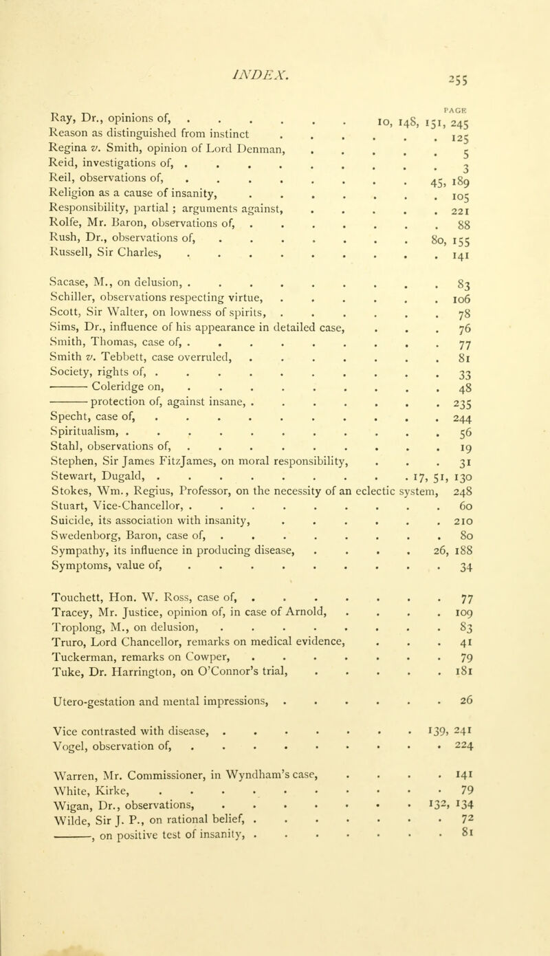 255 Ray, Dr., opinions of, IO> I48> I5Ij 245 Reason as distinguished from instinct ,25 Regina v. Smith, opinion of Lord Denman, 5 Reid, investigations of, ...... , . , 3 Reil, observations of, . . . . . , . 45, 189 Religion as a cause of insanity, io^ Responsibility, partial; arguments against, . . . . .221 Rolfe, Mr. Baron, observations of, 88 Rush, Dr., observations of, . . . . . . 80, 155 Russell, Sir Charles, 14! Sacase, M., on delusion, ......... 83 Schiller, observations respecting virtue, ...... 106 Scott, Sir Walter, on lowness of spirits, ...... 78 Sims, Dr., influence of his appearance in detailed case, ... 76 Smith, Thomas, case of, . . . . . . . , -77 Smith v. Tebbett, case overruled, . . . . . . .81 Society, rights of, . . . . . . . . . • 33 Coleridge on, ......... 48 protection of, against insane, ....... 235 Specht, case of, ......... 244 Spiritualism, ........... 56 Stahl, observations of, ......... 19 Stephen, Sir James Fitzjames, on moral responsibility, . . 31 Stewart, Dugald, . . . . . . . . . 17, 51, 130 Stokes, Wm., Regius, Professor, on the necessity of an eclectic system, 248 Stuart, Vice-Chancellor, ......... 60 Suicide, its association with insanity, . . . . . .210 Swedenborg, Baron, case of, ........ 80 Sympathy, its influence in producing disease, . . 26, 188 Symptoms, value of, ......... 34 Touchett, Hon. W. Ross, case of, ....... 77 Tracey, Mr. Justice, opinion of, in case of Arnold, .... 109 Troplong, M., on delusion, ........ 83 Truro, Lord Chancellor, remarks on medical evidence, . . .41 Tuckerman, remarks on Cowper, ....... 79 Tuke, Dr. Harrington, on O'Connor's trial, 181 Utero-gestation and mental impressions, 26 Vice contrasted with disease, . . . . • . I39> 24r Vogel, observation of, ........ 224 Warren, Mr. Commissioner, in Wyndham's case, . . . .141 White, Kirke, 79 Wigan, Dr., observations, I32> *34 Wilde, Sir J. P., on rational belief, 72 , on positive test of insanity, 81