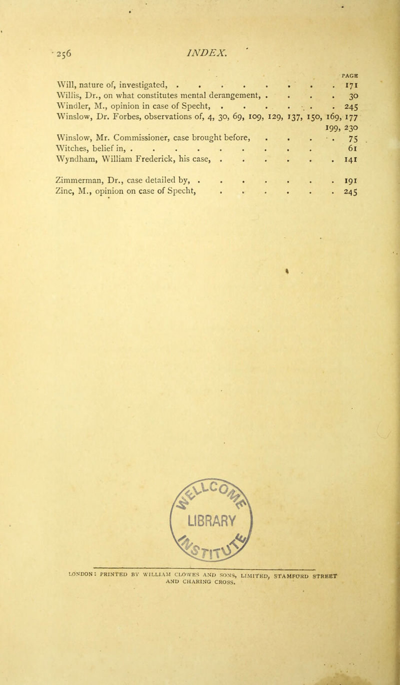 PAGE Will, nature of, investigated, . . . . . . . .171 Willis, Dr., on what constitutes mental derangement, .... 30 Windier, M., opinion in case of Specht, . . . . 245 Winslow, Dr. Forbes, observations of, 4, 30, 69, 109, 129, 137, 150, 169, 177 199, 230 Winslow, Mr. Commissioner, case brought before, . . • . 75 Witches, belief in, ......... 61 Wyndham, William Frederick, his case, 141 Zimmerman, Dr., case detailed by, . . . . . . .191 Zinc, M., opinion on case of Specht, 245 LONDON: PRINTED BY WILLIAM CLOWES AND SONS, LIMITED, STAMFORD 9TREET AND CHARING CROSS.